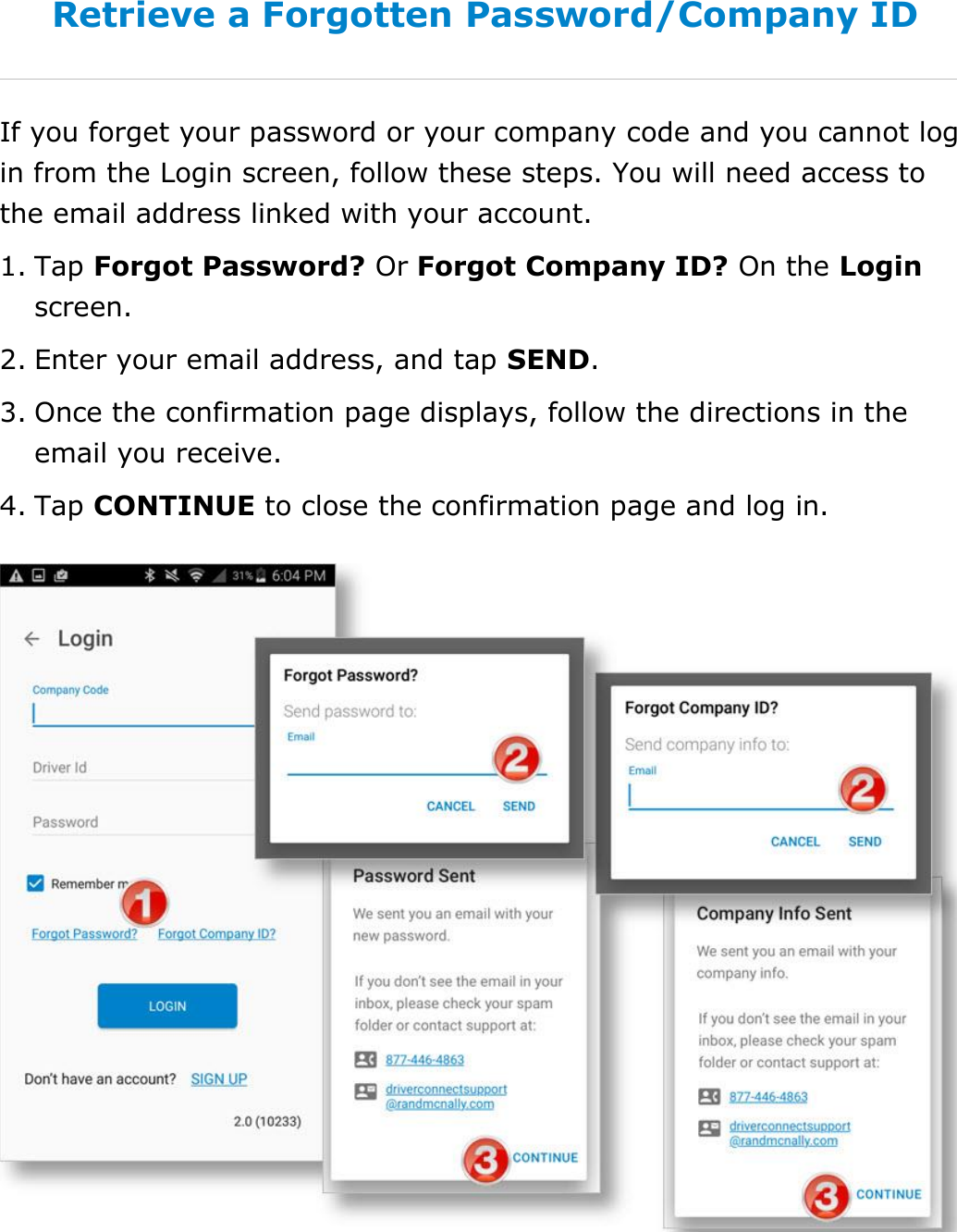 Set My Duty Status DriverConnect User Guide  18 © 2016-2017, Rand McNally, Inc. Retrieve a Forgotten Password/Company ID If you forget your password or your company code and you cannot log in from the Login screen, follow these steps. You will need access to the email address linked with your account. 1. Tap Forgot Password? Or Forgot Company ID? On the Login screen. 2. Enter your email address, and tap SEND. 3. Once the confirmation page displays, follow the directions in the email you receive. 4. Tap CONTINUE to close the confirmation page and log in.    