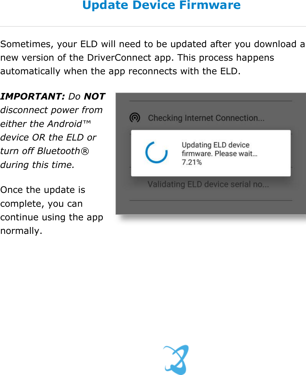 Set My Duty Status DriverConnect User Guide  19 © 2016-2017, Rand McNally, Inc. Update Device Firmware Sometimes, your ELD will need to be updated after you download a new version of the DriverConnect app. This process happens automatically when the app reconnects with the ELD. IMPORTANT: Do NOT disconnect power from either the Android™ device OR the ELD or turn off Bluetooth® during this time. Once the update is complete, you can continue using the app normally.    