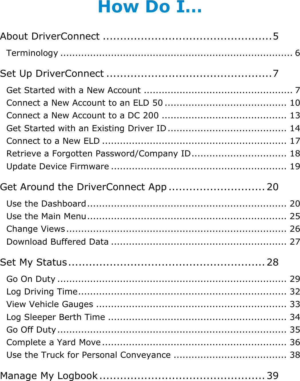 Table of Contents: How Do I…? DriverConnect User Guide  2 © 2016-2017, Rand McNally, Inc. How Do I… About DriverConnect ................................................. 5 Terminology .............................................................................. 6 Set Up DriverConnect ................................................ 7 Get Started with a New Account .................................................. 7 Connect a New Account to an ELD 50 ......................................... 10 Connect a New Account to a DC 200 .......................................... 13 Get Started with an Existing Driver ID ........................................ 14 Connect to a New ELD .............................................................. 17 Retrieve a Forgotten Password/Company ID ................................ 18 Update Device Firmware ........................................................... 19 Get Around the DriverConnect App ............................ 20 Use the Dashboard ................................................................... 20 Use the Main Menu ................................................................... 25 Change Views .......................................................................... 26 Download Buffered Data ........................................................... 27 Set My Status ......................................................... 28 Go On Duty ............................................................................. 29 Log Driving Time ...................................................................... 32 View Vehicle Gauges ................................................................ 33 Log Sleeper Berth Time ............................................................ 34 Go Off Duty ............................................................................. 35 Complete a Yard Move .............................................................. 36 Use the Truck for Personal Conveyance ...................................... 38 Manage My Logbook ................................................ 39 