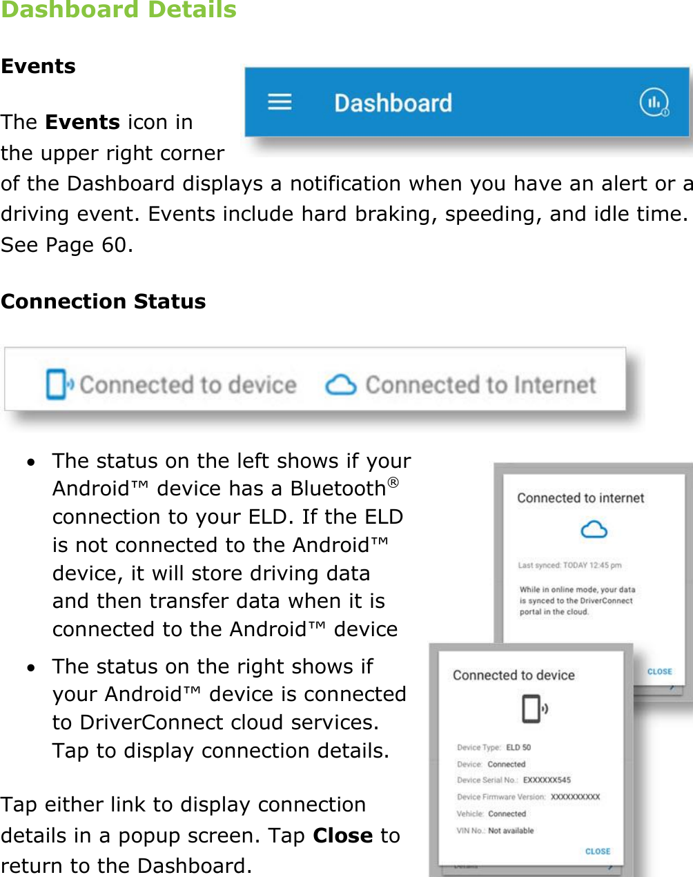 Set My Duty Status DriverConnect User Guide  21 © 2016-2017, Rand McNally, Inc. Dashboard Details Events The Events icon in the upper right corner of the Dashboard displays a notification when you have an alert or a driving event. Events include hard braking, speeding, and idle time. See Page 60. Connection Status   The status on the left shows if your Android™ device has a Bluetooth® connection to your ELD. If the ELD is not connected to the Android™ device, it will store driving data and then transfer data when it is connected to the Android™ device  The status on the right shows if your Android™ device is connected to DriverConnect cloud services. Tap to display connection details. Tap either link to display connection details in a popup screen. Tap Close to return to the Dashboard.   