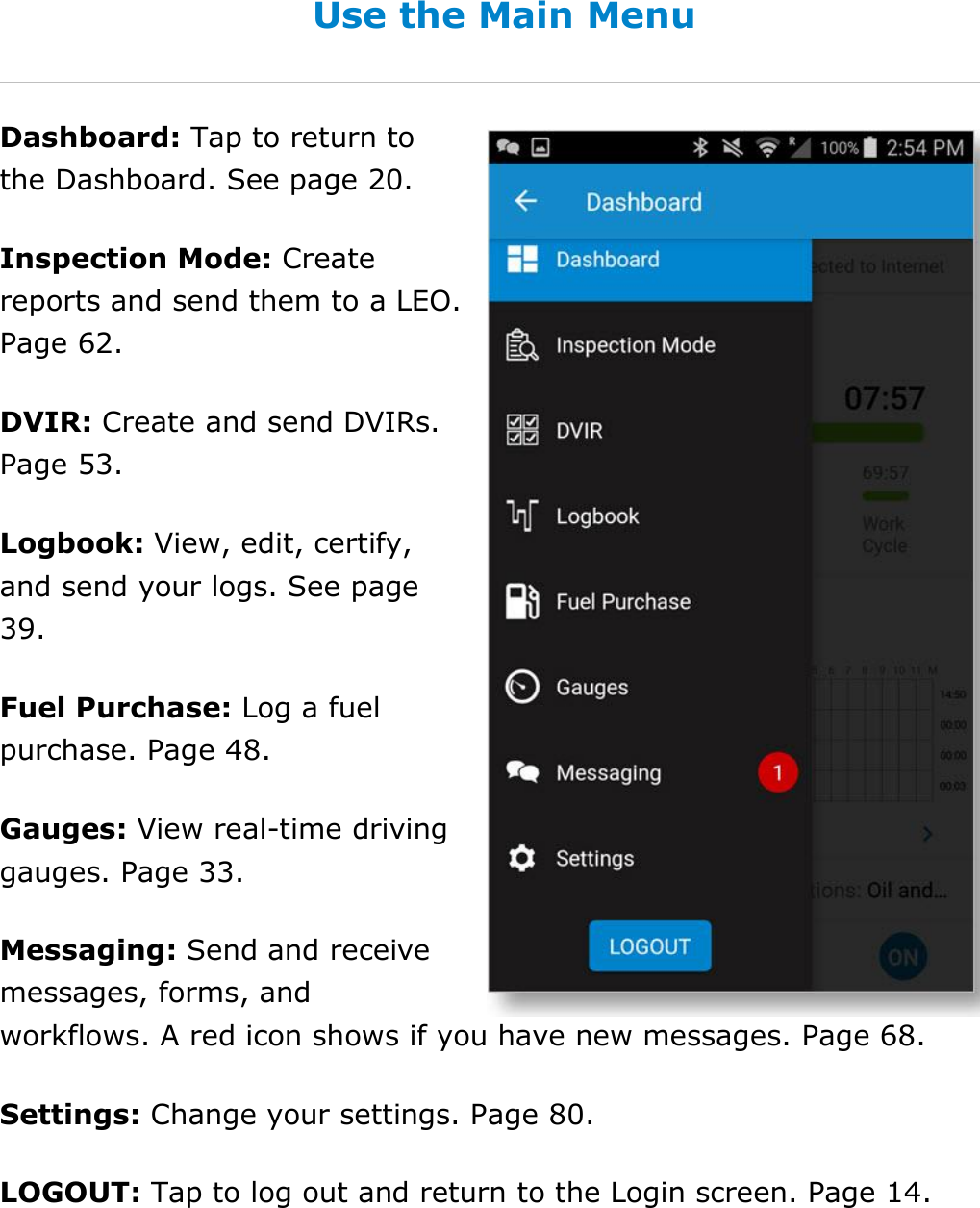 Set My Duty Status DriverConnect User Guide  25 © 2016-2017, Rand McNally, Inc. Use the Main Menu Dashboard: Tap to return to the Dashboard. See page 20. Inspection Mode: Create reports and send them to a LEO. Page 62. DVIR: Create and send DVIRs. Page 53. Logbook: View, edit, certify, and send your logs. See page 39. Fuel Purchase: Log a fuel purchase. Page 48. Gauges: View real-time driving gauges. Page 33. Messaging: Send and receive messages, forms, and workflows. A red icon shows if you have new messages. Page 68. Settings: Change your settings. Page 80. LOGOUT: Tap to log out and return to the Login screen. Page 14.   