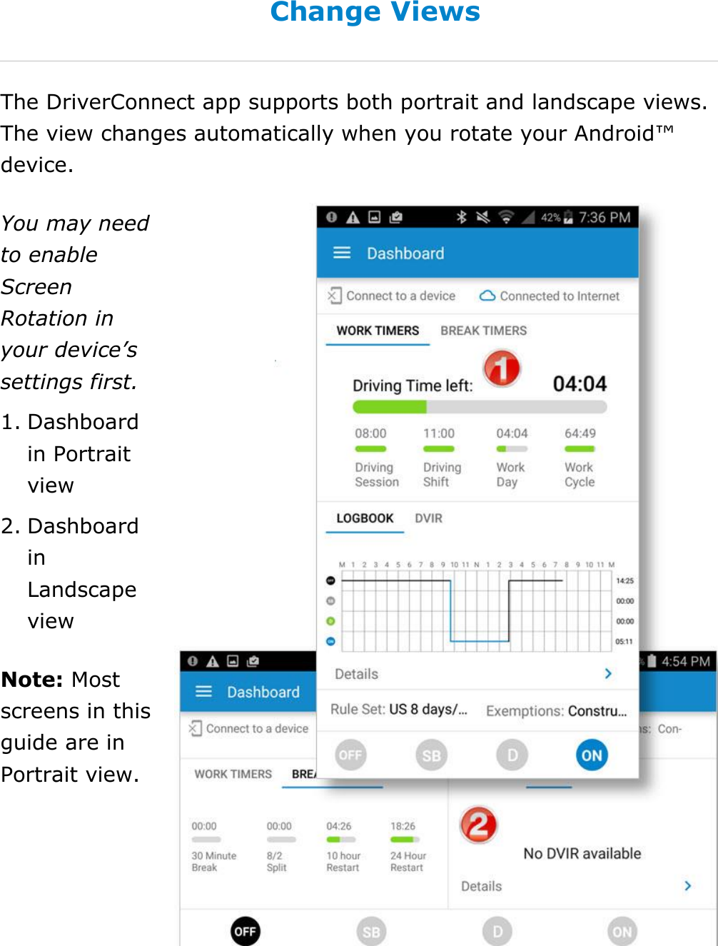 Set My Duty Status DriverConnect User Guide  26 © 2016-2017, Rand McNally, Inc. Change Views The DriverConnect app supports both portrait and landscape views. The view changes automatically when you rotate your Android™ device.  You may need to enable Screen Rotation in your device’s settings first. 1. Dashboard in Portrait view 2. Dashboard in Landscape view Note: Most screens in this guide are in Portrait view.   