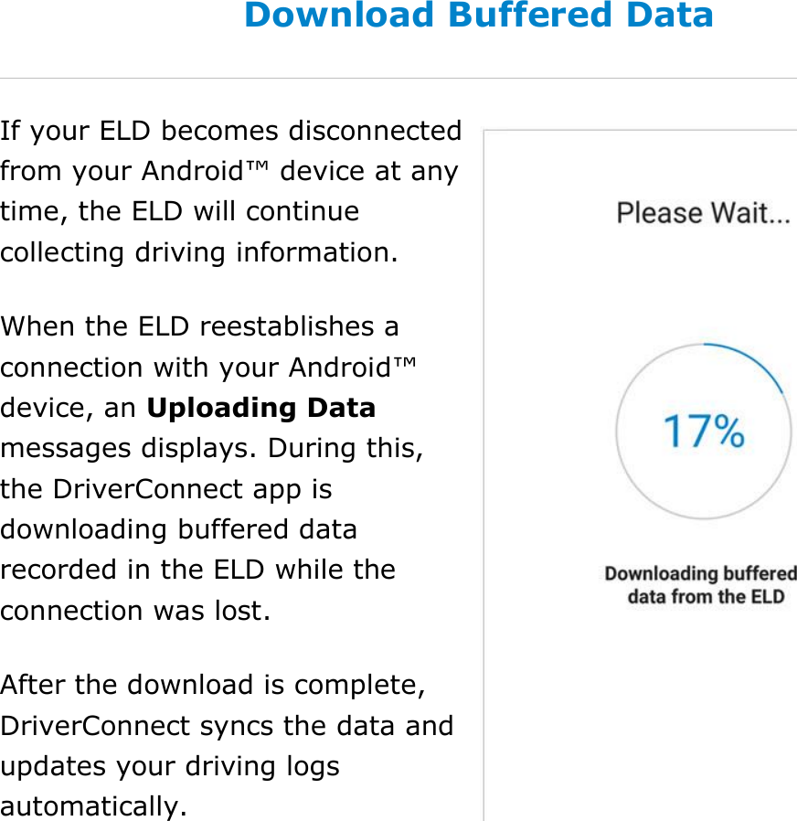 Set My Duty Status DriverConnect User Guide  27 © 2016-2017, Rand McNally, Inc. Download Buffered Data If your ELD becomes disconnected from your Android™ device at any time, the ELD will continue collecting driving information. When the ELD reestablishes a connection with your Android™ device, an Uploading Data messages displays. During this, the DriverConnect app is downloading buffered data recorded in the ELD while the connection was lost. After the download is complete, DriverConnect syncs the data and updates your driving logs automatically.  