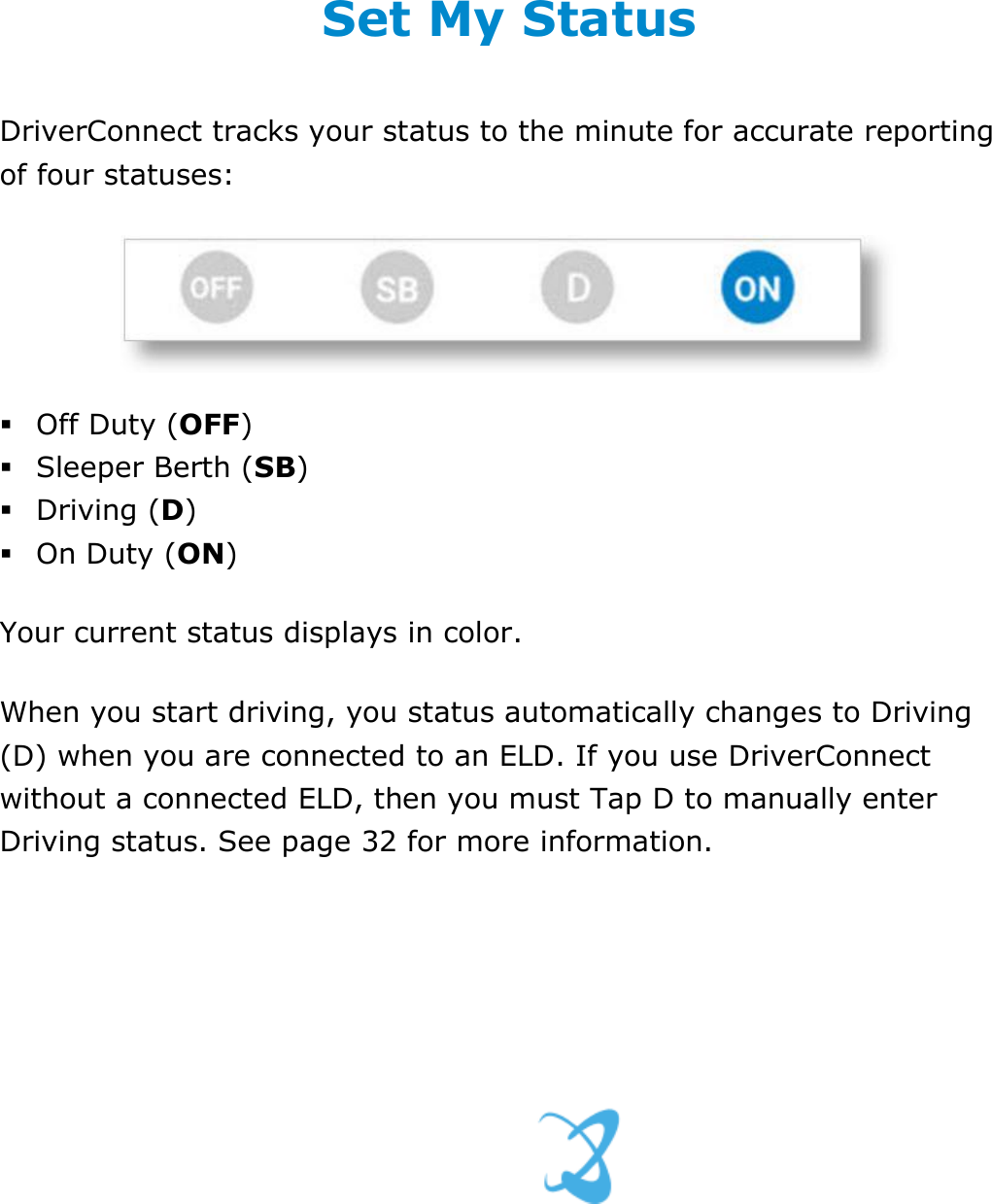 Set My Duty Status DriverConnect User Guide  28 © 2016-2017, Rand McNally, Inc. Set My Status DriverConnect tracks your status to the minute for accurate reporting of four statuses:    Off Duty (OFF)  Sleeper Berth (SB)   Driving (D)  On Duty (ON) Your current status displays in color. When you start driving, you status automatically changes to Driving (D) when you are connected to an ELD. If you use DriverConnect without a connected ELD, then you must Tap D to manually enter Driving status. See page 32 for more information.   