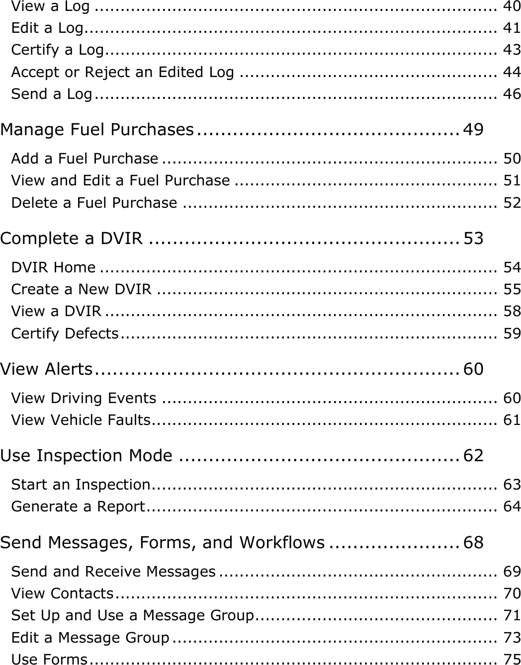 Table of Contents: How Do I…? DriverConnect User Guide  3 © 2016-2017, Rand McNally, Inc. View a Log .............................................................................. 40 Edit a Log................................................................................ 41 Certify a Log ............................................................................ 43 Accept or Reject an Edited Log .................................................. 44 Send a Log .............................................................................. 46 Manage Fuel Purchases ............................................ 49 Add a Fuel Purchase ................................................................. 50 View and Edit a Fuel Purchase ................................................... 51 Delete a Fuel Purchase ............................................................. 52 Complete a DVIR .................................................... 53 DVIR Home ............................................................................. 54 Create a New DVIR .................................................................. 55 View a DVIR ............................................................................ 58 Certify Defects ......................................................................... 59 View Alerts ............................................................. 60 View Driving Events ................................................................. 60 View Vehicle Faults................................................................... 61 Use Inspection Mode ............................................... 62 Start an Inspection................................................................... 63 Generate a Report .................................................................... 64 Send Messages, Forms, and Workflows ...................... 68 Send and Receive Messages ...................................................... 69 View Contacts .......................................................................... 70 Set Up and Use a Message Group............................................... 71 Edit a Message Group ............................................................... 73 Use Forms ............................................................................... 75 