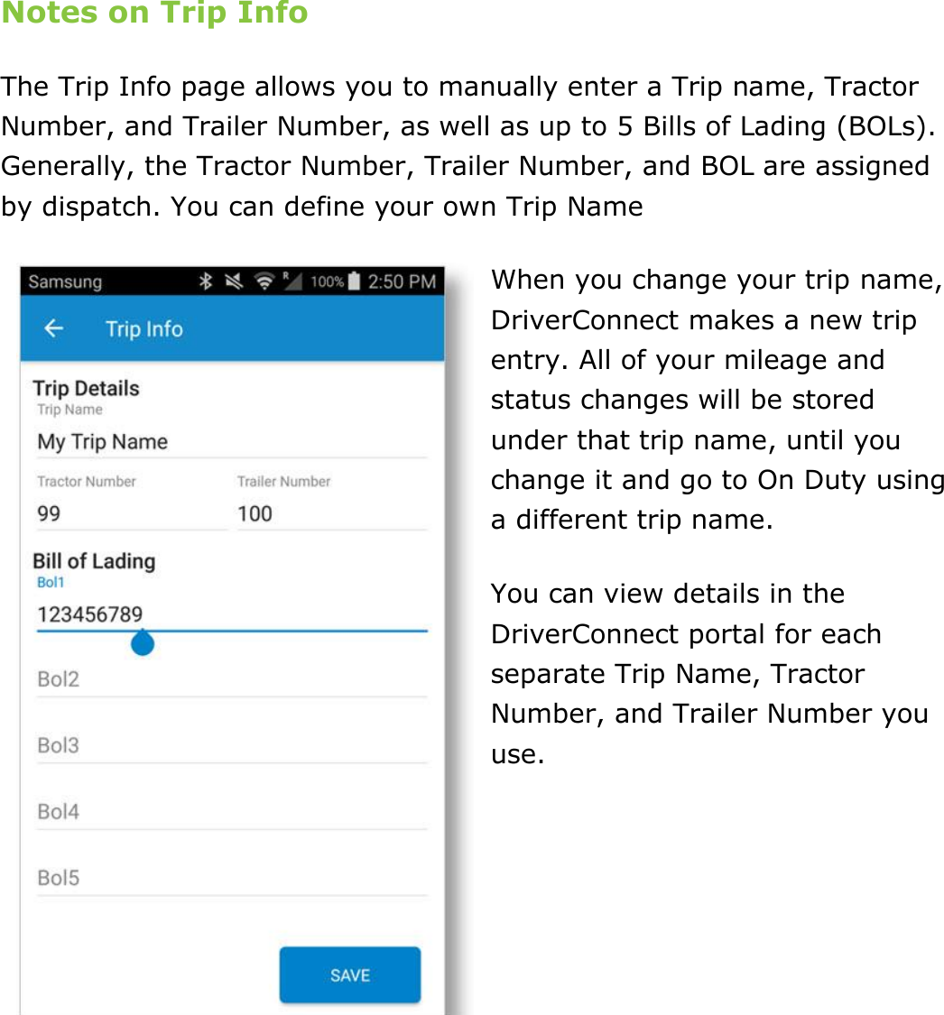 Set My Duty Status DriverConnect User Guide  31 © 2016-2017, Rand McNally, Inc. Notes on Trip Info The Trip Info page allows you to manually enter a Trip name, Tractor Number, and Trailer Number, as well as up to 5 Bills of Lading (BOLs). Generally, the Tractor Number, Trailer Number, and BOL are assigned by dispatch. You can define your own Trip Name When you change your trip name, DriverConnect makes a new trip entry. All of your mileage and status changes will be stored under that trip name, until you change it and go to On Duty using a different trip name. You can view details in the DriverConnect portal for each separate Trip Name, Tractor Number, and Trailer Number you use.    