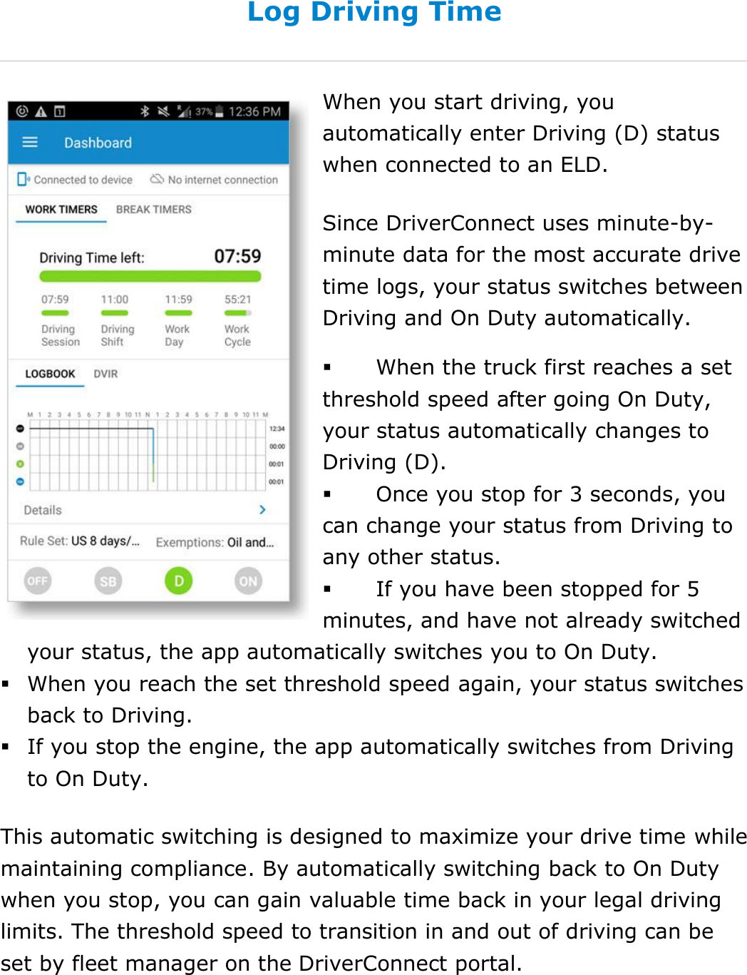Set My Duty Status DriverConnect User Guide  32 © 2016-2017, Rand McNally, Inc. Log Driving Time When you start driving, you automatically enter Driving (D) status when connected to an ELD. Since DriverConnect uses minute-by-minute data for the most accurate drive time logs, your status switches between Driving and On Duty automatically.  When the truck first reaches a set threshold speed after going On Duty, your status automatically changes to Driving (D).   Once you stop for 3 seconds, you can change your status from Driving to any other status.  If you have been stopped for 5 minutes, and have not already switched your status, the app automatically switches you to On Duty.  When you reach the set threshold speed again, your status switches back to Driving.  If you stop the engine, the app automatically switches from Driving to On Duty. This automatic switching is designed to maximize your drive time while maintaining compliance. By automatically switching back to On Duty when you stop, you can gain valuable time back in your legal driving limits. The threshold speed to transition in and out of driving can be set by fleet manager on the DriverConnect portal.    