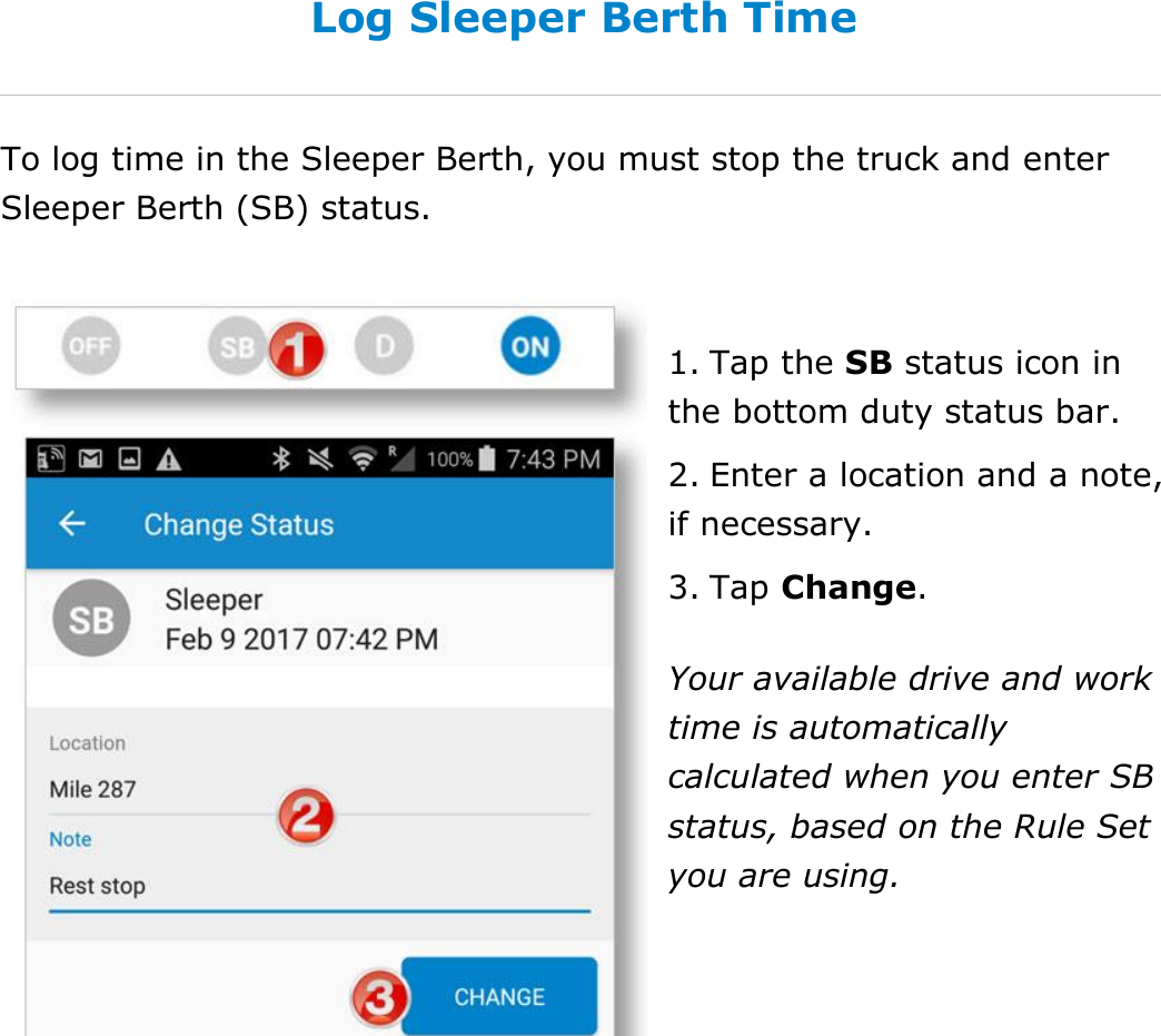 Set My Duty Status DriverConnect User Guide  34 © 2016-2017, Rand McNally, Inc. Log Sleeper Berth Time To log time in the Sleeper Berth, you must stop the truck and enter Sleeper Berth (SB) status.  1. Tap the SB status icon in the bottom duty status bar. 2. Enter a location and a note, if necessary. 3. Tap Change. Your available drive and work time is automatically calculated when you enter SB status, based on the Rule Set you are using.    