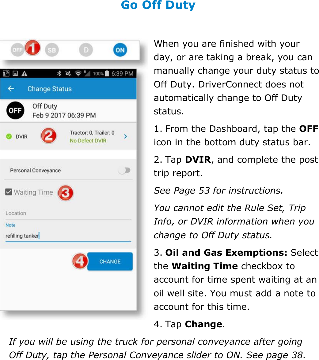 Set My Duty Status DriverConnect User Guide  35 © 2016-2017, Rand McNally, Inc. Go Off Duty When you are finished with your day, or are taking a break, you can manually change your duty status to Off Duty. DriverConnect does not automatically change to Off Duty status. 1. From the Dashboard, tap the OFF icon in the bottom duty status bar. 2. Tap DVIR, and complete the post trip report. See Page 53 for instructions. You cannot edit the Rule Set, Trip Info, or DVIR information when you change to Off Duty status. 3. Oil and Gas Exemptions: Select the Waiting Time checkbox to account for time spent waiting at an oil well site. You must add a note to account for this time. 4. Tap Change. If you will be using the truck for personal conveyance after going Off Duty, tap the Personal Conveyance slider to ON. See page 38.   