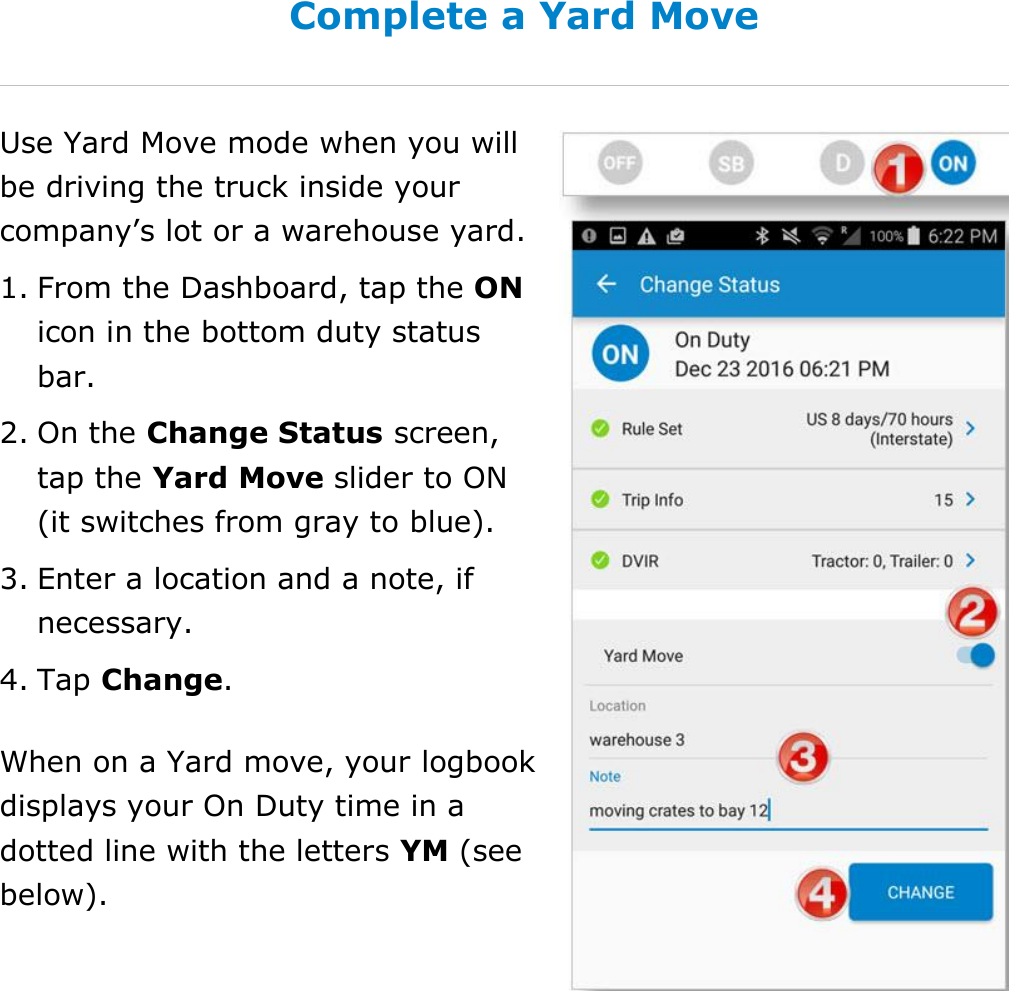 Set My Duty Status DriverConnect User Guide  36 © 2016-2017, Rand McNally, Inc. Complete a Yard Move Use Yard Move mode when you will be driving the truck inside your company’s lot or a warehouse yard.  1. From the Dashboard, tap the ON icon in the bottom duty status bar. 2. On the Change Status screen, tap the Yard Move slider to ON (it switches from gray to blue). 3. Enter a location and a note, if necessary. 4. Tap Change. When on a Yard move, your logbook displays your On Duty time in a dotted line with the letters YM (see below).   