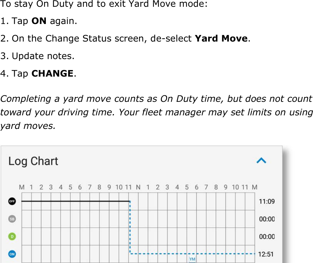 Set My Duty Status DriverConnect User Guide  37 © 2016-2017, Rand McNally, Inc. To stay On Duty and to exit Yard Move mode: 1. Tap ON again. 2. On the Change Status screen, de-select Yard Move. 3. Update notes. 4. Tap CHANGE. Completing a yard move counts as On Duty time, but does not count toward your driving time. Your fleet manager may set limits on using yard moves.    