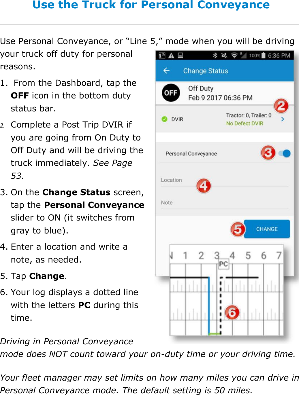 Set My Duty Status DriverConnect User Guide  38 © 2016-2017, Rand McNally, Inc. Use the Truck for Personal Conveyance Use Personal Conveyance, or “Line 5,” mode when you will be driving your truck off duty for personal reasons. 1.  From the Dashboard, tap the OFF icon in the bottom duty status bar. 2. Complete a Post Trip DVIR if you are going from On Duty to Off Duty and will be driving the truck immediately. See Page 53. 3. On the Change Status screen, tap the Personal Conveyance slider to ON (it switches from gray to blue). 4. Enter a location and write a note, as needed. 5. Tap Change. 6. Your log displays a dotted line with the letters PC during this time. Driving in Personal Conveyance mode does NOT count toward your on-duty time or your driving time. Your fleet manager may set limits on how many miles you can drive in Personal Conveyance mode. The default setting is 50 miles. 