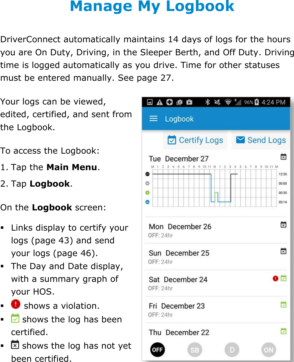 Manage My Logbook DriverConnect User Guide  39 © 2016-2017, Rand McNally, Inc. Manage My Logbook DriverConnect automatically maintains 14 days of logs for the hours you are On Duty, Driving, in the Sleeper Berth, and Off Duty. Driving time is logged automatically as you drive. Time for other statuses must be entered manually. See page 27.  Your logs can be viewed, edited, certified, and sent from the Logbook. To access the Logbook: 1. Tap the Main Menu. 2. Tap Logbook.  On the Logbook screen:  Links display to certify your logs (page 43) and send your logs (page 46).  The Day and Date display, with a summary graph of your HOS.   shows a violation.   shows the log has been certified.   shows the log has not yet been certified.   