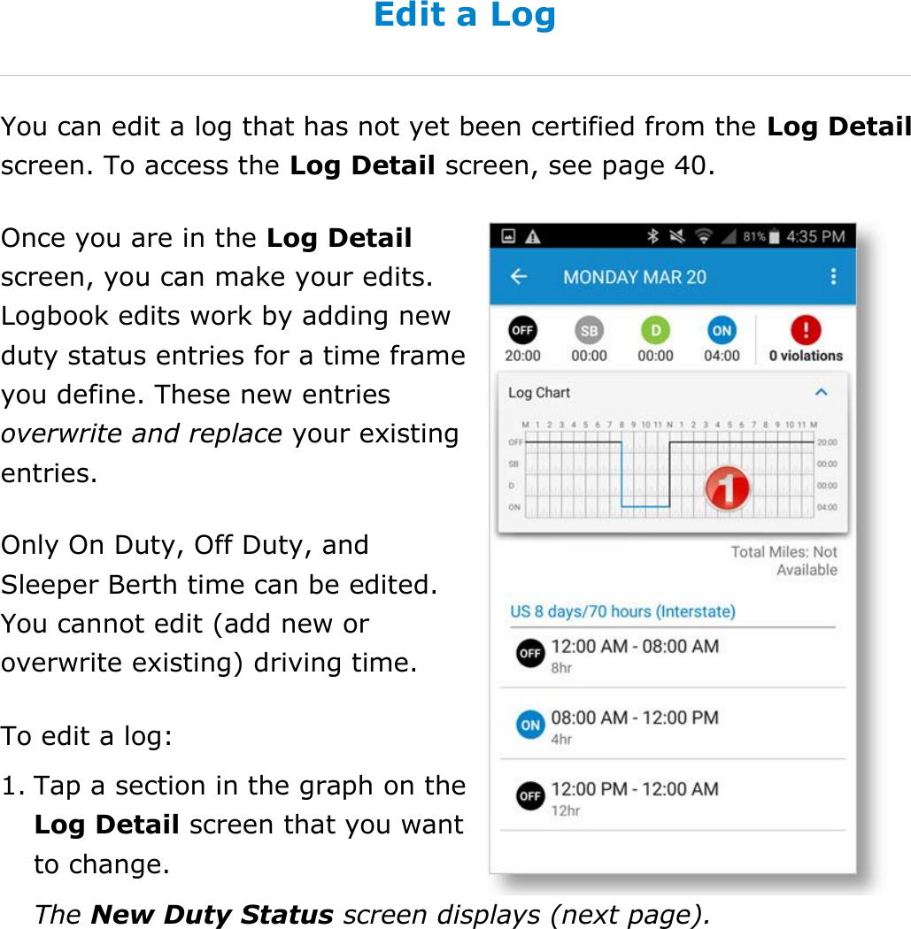 Manage My Logbook DriverConnect User Guide  41 © 2016-2017, Rand McNally, Inc. Edit a Log You can edit a log that has not yet been certified from the Log Detail screen. To access the Log Detail screen, see page 40. Once you are in the Log Detail screen, you can make your edits. Logbook edits work by adding new duty status entries for a time frame you define. These new entries overwrite and replace your existing entries. Only On Duty, Off Duty, and Sleeper Berth time can be edited. You cannot edit (add new or overwrite existing) driving time. To edit a log: 1. Tap a section in the graph on the Log Detail screen that you want to change. The New Duty Status screen displays (next page).   