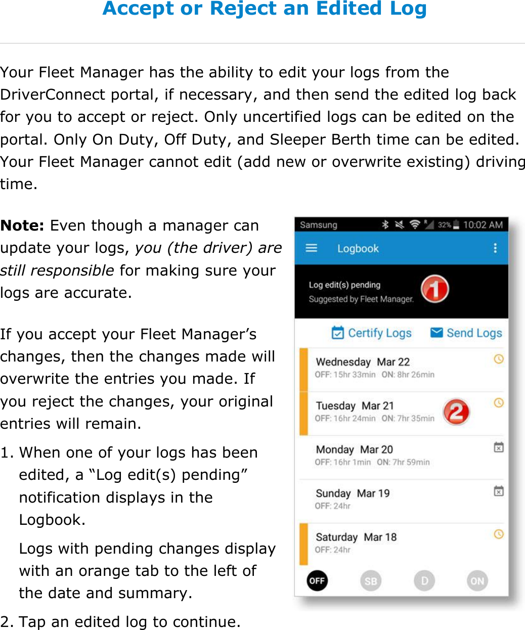 Manage My Logbook DriverConnect User Guide  44 © 2016-2017, Rand McNally, Inc. Accept or Reject an Edited Log Your Fleet Manager has the ability to edit your logs from the DriverConnect portal, if necessary, and then send the edited log back for you to accept or reject. Only uncertified logs can be edited on the portal. Only On Duty, Off Duty, and Sleeper Berth time can be edited. Your Fleet Manager cannot edit (add new or overwrite existing) driving time. Note: Even though a manager can update your logs, you (the driver) are still responsible for making sure your logs are accurate. If you accept your Fleet Manager’s changes, then the changes made will overwrite the entries you made. If you reject the changes, your original entries will remain. 1. When one of your logs has been edited, a “Log edit(s) pending” notification displays in the Logbook. Logs with pending changes display with an orange tab to the left of the date and summary. 2. Tap an edited log to continue.     