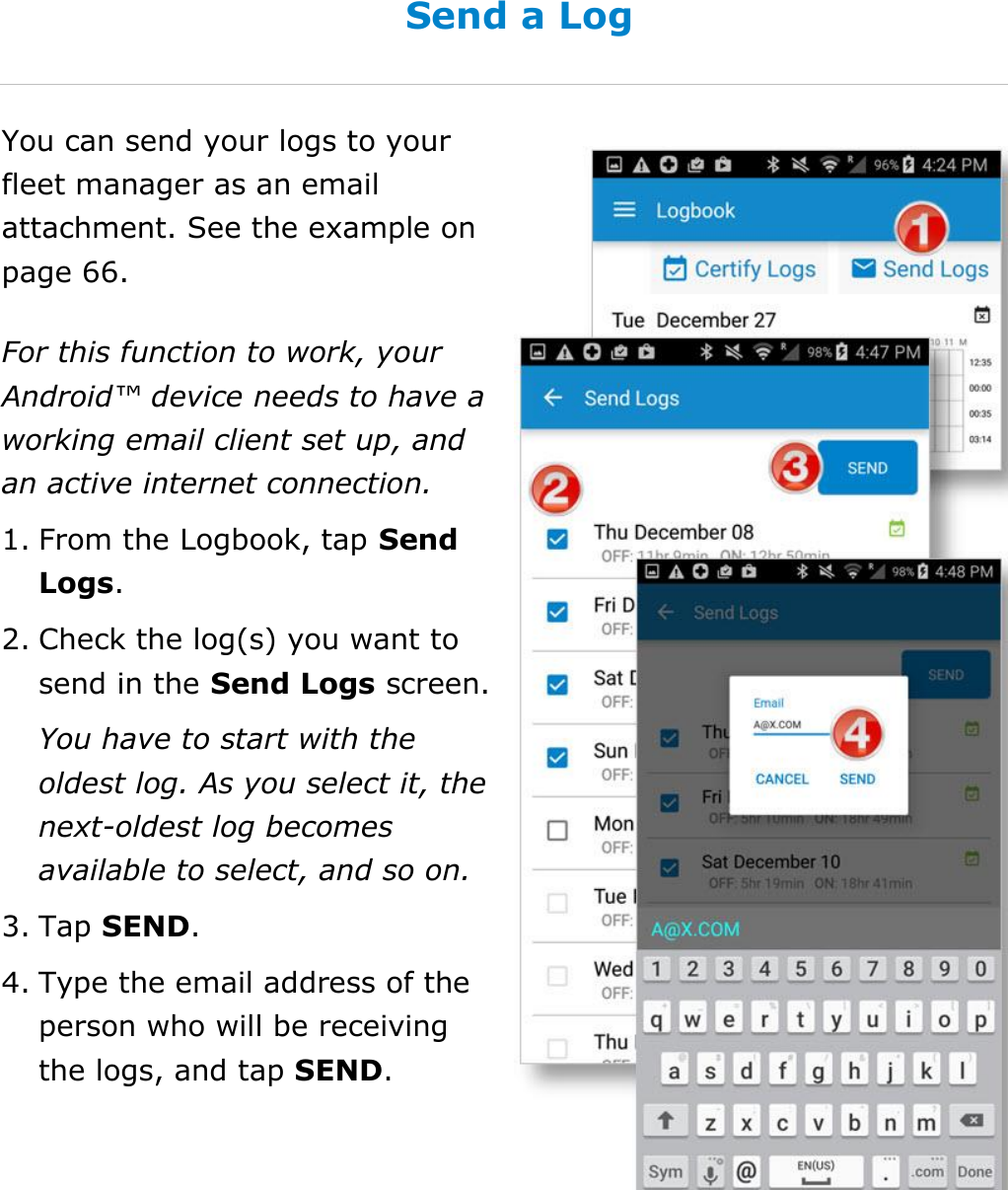 Manage My Logbook DriverConnect User Guide  46 © 2016-2017, Rand McNally, Inc. Send a Log You can send your logs to your fleet manager as an email attachment. See the example on page 66. For this function to work, your Android™ device needs to have a working email client set up, and an active internet connection. 1. From the Logbook, tap Send Logs. 2. Check the log(s) you want to send in the Send Logs screen. You have to start with the oldest log. As you select it, the next-oldest log becomes available to select, and so on. 3. Tap SEND. 4. Type the email address of the person who will be receiving the logs, and tap SEND.    