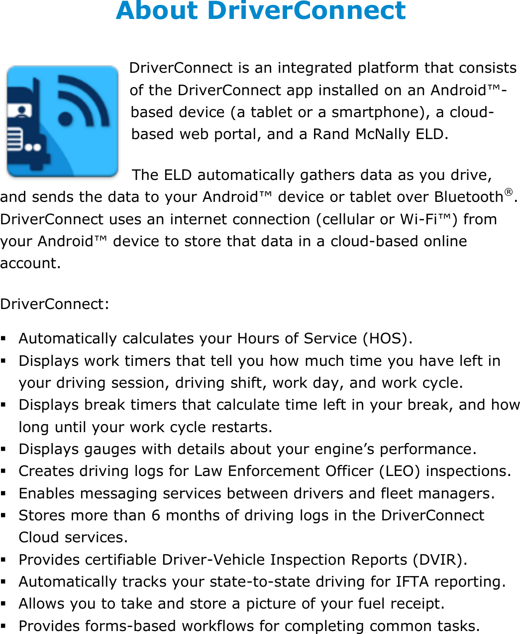 About This Guide DriverConnect User Guide  5 © 2016-2017, Rand McNally, Inc. About DriverConnect DriverConnect is an integrated platform that consists of the DriverConnect app installed on an Android™-based device (a tablet or a smartphone), a cloud-based web portal, and a Rand McNally ELD. The ELD automatically gathers data as you drive, and sends the data to your Android™ device or tablet over Bluetooth®. DriverConnect uses an internet connection (cellular or Wi-Fi™) from your Android™ device to store that data in a cloud-based online account. DriverConnect:  Automatically calculates your Hours of Service (HOS).  Displays work timers that tell you how much time you have left in your driving session, driving shift, work day, and work cycle.  Displays break timers that calculate time left in your break, and how long until your work cycle restarts.  Displays gauges with details about your engine’s performance.  Creates driving logs for Law Enforcement Officer (LEO) inspections.  Enables messaging services between drivers and fleet managers.  Stores more than 6 months of driving logs in the DriverConnect Cloud services.  Provides certifiable Driver-Vehicle Inspection Reports (DVIR).  Automatically tracks your state-to-state driving for IFTA reporting.  Allows you to take and store a picture of your fuel receipt.  Provides forms-based workflows for completing common tasks.   