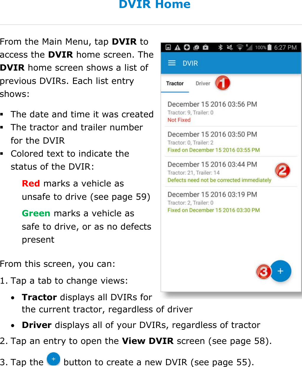 Complete a DVIR DriverConnect User Guide  54 © 2016-2017, Rand McNally, Inc. DVIR Home From the Main Menu, tap DVIR to access the DVIR home screen. The DVIR home screen shows a list of previous DVIRs. Each list entry shows:  The date and time it was created  The tractor and trailer number for the DVIR  Colored text to indicate the status of the DVIR: Red marks a vehicle as unsafe to drive (see page 59) Green marks a vehicle as safe to drive, or as no defects present  From this screen, you can: 1. Tap a tab to change views:  Tractor displays all DVIRs for the current tractor, regardless of driver  Driver displays all of your DVIRs, regardless of tractor 2. Tap an entry to open the View DVIR screen (see page 58).  3. Tap the   button to create a new DVIR (see page 55).    