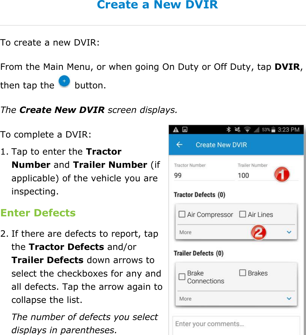 Complete a DVIR DriverConnect User Guide  55 © 2016-2017, Rand McNally, Inc. Create a New DVIR To create a new DVIR: From the Main Menu, or when going On Duty or Off Duty, tap DVIR, then tap the   button. The Create New DVIR screen displays. To complete a DVIR: 1. Tap to enter the Tractor Number and Trailer Number (if applicable) of the vehicle you are inspecting. Enter Defects 2. If there are defects to report, tap the Tractor Defects and/or Trailer Defects down arrows to select the checkboxes for any and all defects. Tap the arrow again to collapse the list. The number of defects you select displays in parentheses.    