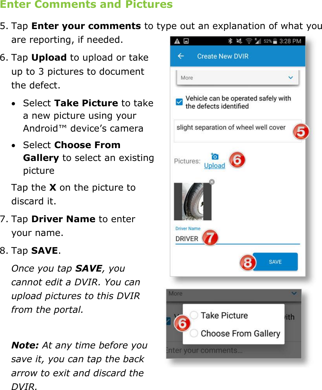Complete a DVIR DriverConnect User Guide  57 © 2016-2017, Rand McNally, Inc. Enter Comments and Pictures 5. Tap Enter your comments to type out an explanation of what you are reporting, if needed. 6. Tap Upload to upload or take up to 3 pictures to document the defect.  Select Take Picture to take a new picture using your Android™ device’s camera  Select Choose From Gallery to select an existing picture Tap the X on the picture to discard it. 7. Tap Driver Name to enter your name. 8. Tap SAVE. Once you tap SAVE, you cannot edit a DVIR. You can upload pictures to this DVIR from the portal.   Note: At any time before you save it, you can tap the back arrow to exit and discard the DVIR.    