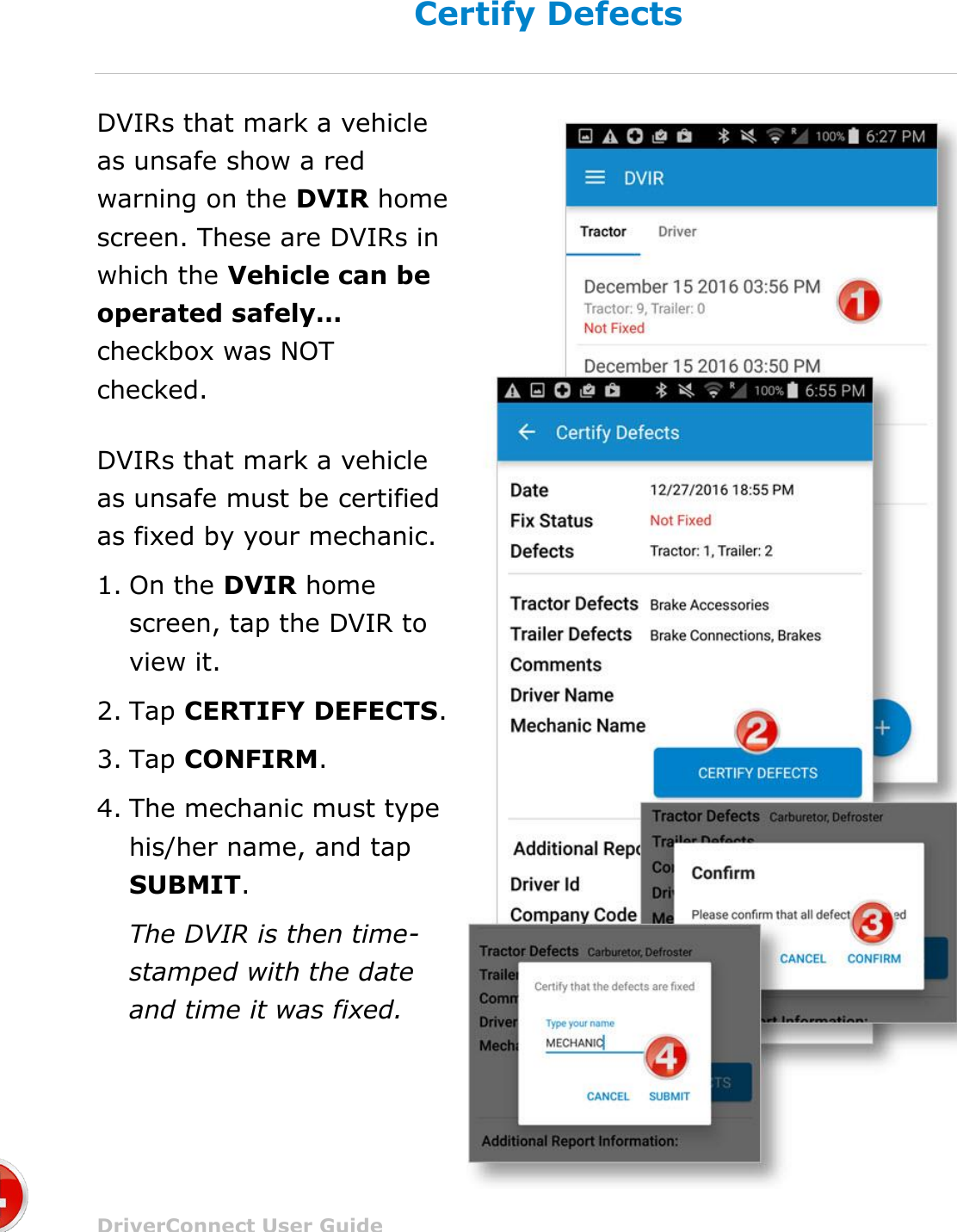 Complete a DVIR DriverConnect User Guide  59 © 2016-2017, Rand McNally, Inc. Certify Defects DVIRs that mark a vehicle as unsafe show a red warning on the DVIR home screen. These are DVIRs in which the Vehicle can be operated safely… checkbox was NOT checked. DVIRs that mark a vehicle as unsafe must be certified as fixed by your mechanic. 1. On the DVIR home screen, tap the DVIR to view it. 2. Tap CERTIFY DEFECTS. 3. Tap CONFIRM. 4. The mechanic must type his/her name, and tap SUBMIT. The DVIR is then time-stamped with the date and time it was fixed.  
