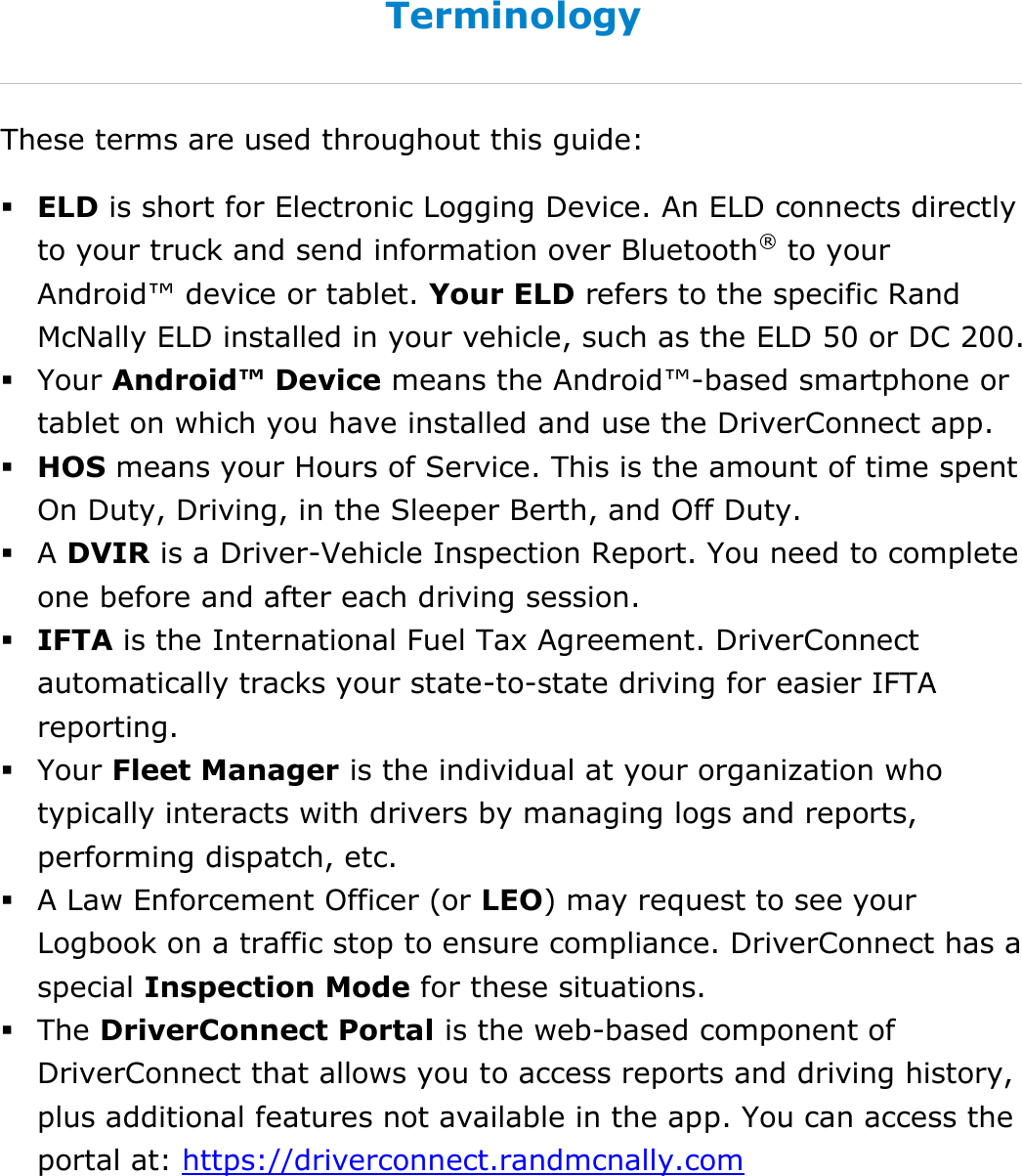About This Guide DriverConnect User Guide  6 © 2016-2017, Rand McNally, Inc. Terminology These terms are used throughout this guide:  ELD is short for Electronic Logging Device. An ELD connects directly to your truck and send information over Bluetooth® to your Android™ device or tablet. Your ELD refers to the specific Rand McNally ELD installed in your vehicle, such as the ELD 50 or DC 200.  Your Android™ Device means the Android™-based smartphone or tablet on which you have installed and use the DriverConnect app.  HOS means your Hours of Service. This is the amount of time spent On Duty, Driving, in the Sleeper Berth, and Off Duty.  A DVIR is a Driver-Vehicle Inspection Report. You need to complete one before and after each driving session.  IFTA is the International Fuel Tax Agreement. DriverConnect automatically tracks your state-to-state driving for easier IFTA reporting.  Your Fleet Manager is the individual at your organization who typically interacts with drivers by managing logs and reports, performing dispatch, etc.   A Law Enforcement Officer (or LEO) may request to see your Logbook on a traffic stop to ensure compliance. DriverConnect has a special Inspection Mode for these situations.  The DriverConnect Portal is the web-based component of DriverConnect that allows you to access reports and driving history, plus additional features not available in the app. You can access the portal at: https://driverconnect.randmcnally.com  