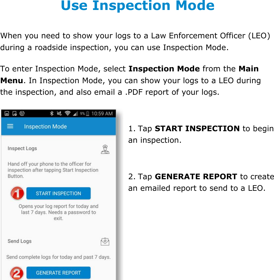 Use Inspection Mode DriverConnect User Guide  62 © 2016-2017, Rand McNally, Inc. Use Inspection Mode When you need to show your logs to a Law Enforcement Officer (LEO) during a roadside inspection, you can use Inspection Mode. To enter Inspection Mode, select Inspection Mode from the Main Menu. In Inspection Mode, you can show your logs to a LEO during the inspection, and also email a .PDF report of your logs.  1. Tap START INSPECTION to begin an inspection.  2. Tap GENERATE REPORT to create an emailed report to send to a LEO.   