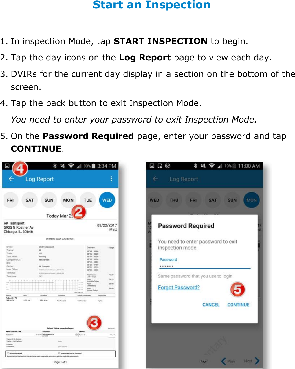 Use Inspection Mode DriverConnect User Guide  63 © 2016-2017, Rand McNally, Inc. Start an Inspection 1. In inspection Mode, tap START INSPECTION to begin. 2. Tap the day icons on the Log Report page to view each day. 3. DVIRs for the current day display in a section on the bottom of the screen. 4. Tap the back button to exit Inspection Mode.  You need to enter your password to exit Inspection Mode. 5. On the Password Required page, enter your password and tap CONTINUE.   