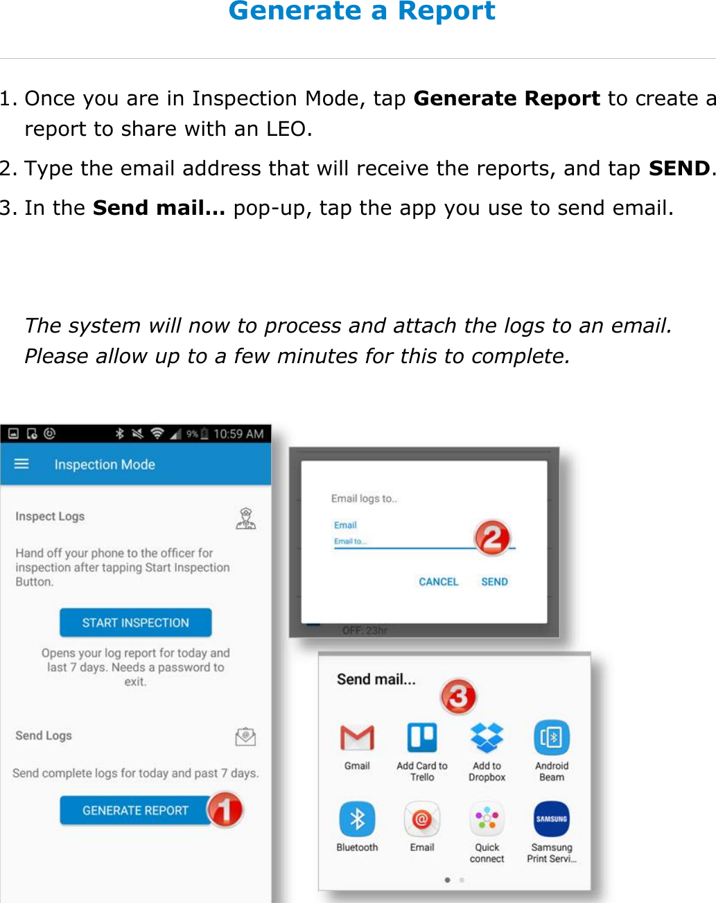 Use Inspection Mode DriverConnect User Guide  64 © 2016-2017, Rand McNally, Inc. Generate a Report 1. Once you are in Inspection Mode, tap Generate Report to create a report to share with an LEO. 2. Type the email address that will receive the reports, and tap SEND. 3. In the Send mail… pop-up, tap the app you use to send email.   The system will now to process and attach the logs to an email. Please allow up to a few minutes for this to complete.    