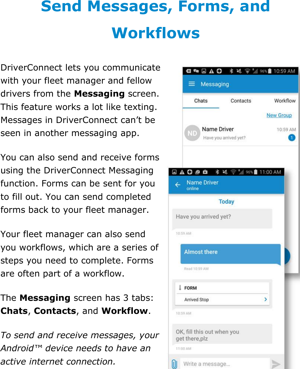 Send Messages, Forms, and Workflows DriverConnect User Guide  68 © 2016-2017, Rand McNally, Inc. Send Messages, Forms, and Workflows DriverConnect lets you communicate with your fleet manager and fellow drivers from the Messaging screen. This feature works a lot like texting. Messages in DriverConnect can’t be seen in another messaging app. You can also send and receive forms using the DriverConnect Messaging function. Forms can be sent for you to fill out. You can send completed forms back to your fleet manager. Your fleet manager can also send you workflows, which are a series of steps you need to complete. Forms are often part of a workflow. The Messaging screen has 3 tabs: Chats, Contacts, and Workflow. To send and receive messages, your Android™ device needs to have an active internet connection.   