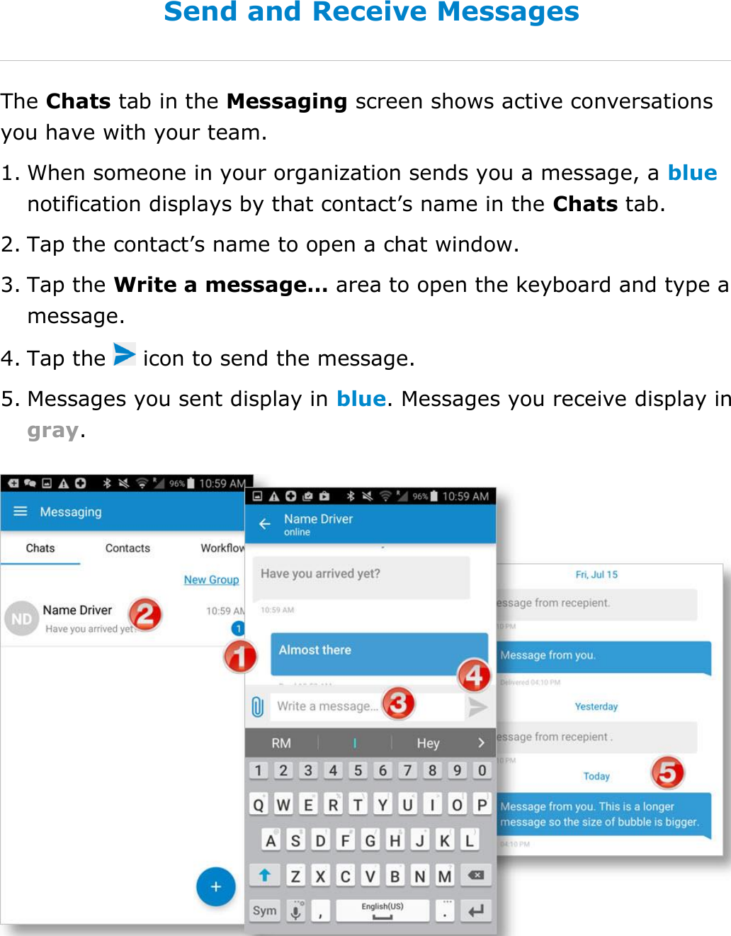 Send Messages, Forms, and Workflows DriverConnect User Guide  69 © 2016-2017, Rand McNally, Inc. Send and Receive Messages The Chats tab in the Messaging screen shows active conversations you have with your team. 1. When someone in your organization sends you a message, a blue notification displays by that contact’s name in the Chats tab. 2. Tap the contact’s name to open a chat window. 3. Tap the Write a message… area to open the keyboard and type a message. 4. Tap the   icon to send the message. 5. Messages you sent display in blue. Messages you receive display in gray.    