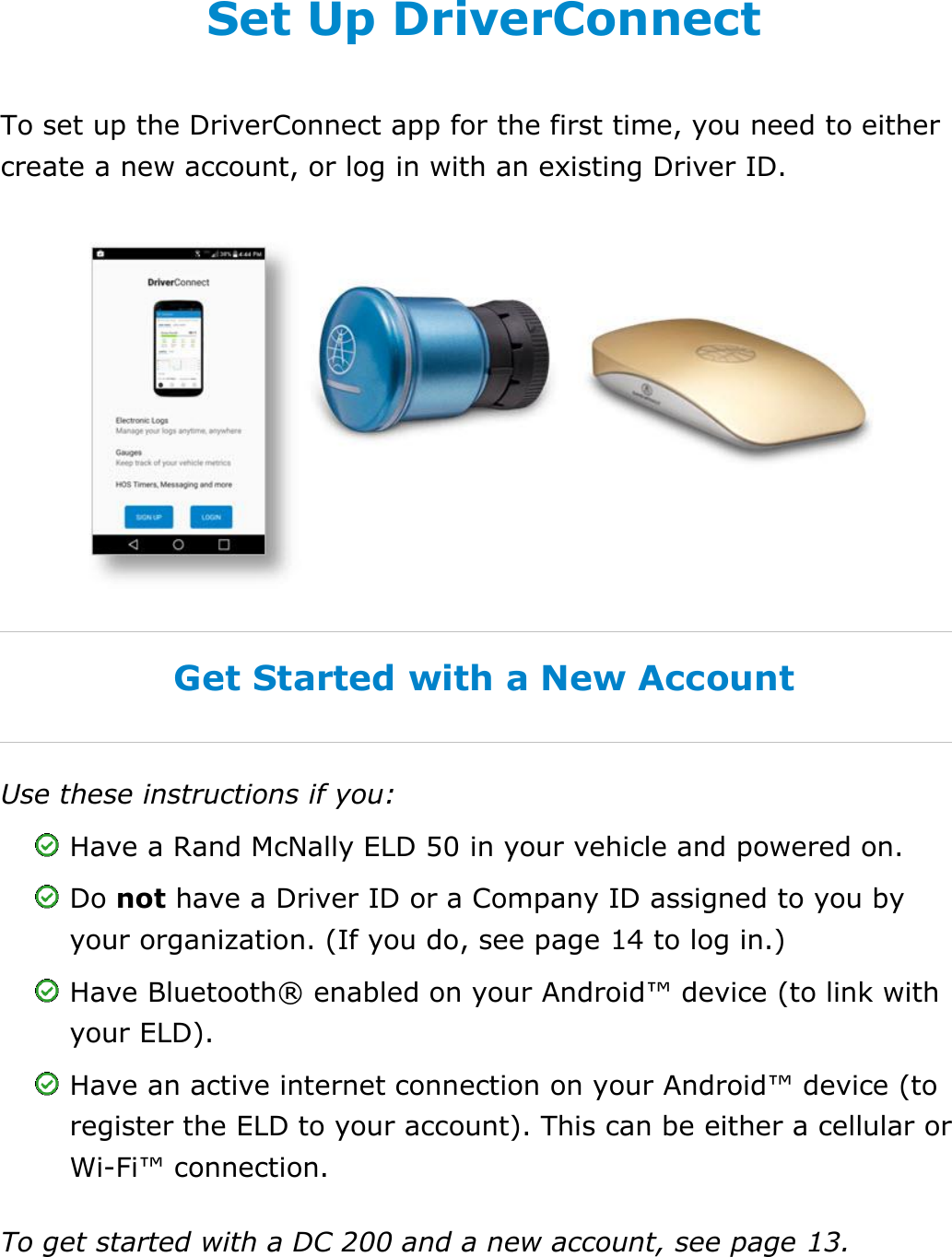 Set My Duty Status DriverConnect User Guide  7 © 2016-2017, Rand McNally, Inc. Set Up DriverConnect To set up the DriverConnect app for the first time, you need to either create a new account, or log in with an existing Driver ID.  Get Started with a New Account Use these instructions if you:  Have a Rand McNally ELD 50 in your vehicle and powered on.  Do not have a Driver ID or a Company ID assigned to you by your organization. (If you do, see page 14 to log in.)  Have Bluetooth® enabled on your Android™ device (to link with your ELD).  Have an active internet connection on your Android™ device (to register the ELD to your account). This can be either a cellular or Wi-Fi™ connection. To get started with a DC 200 and a new account, see page 13.   