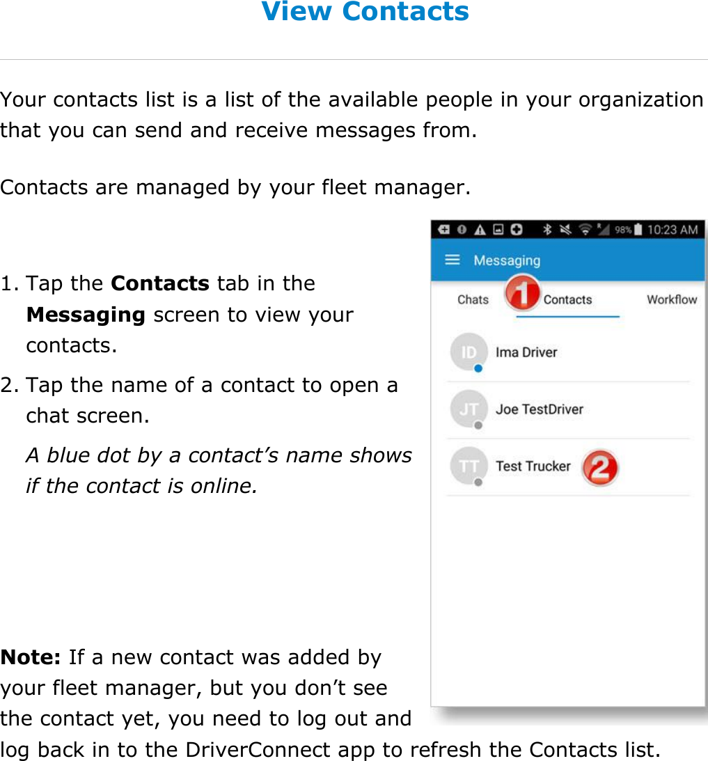 Send Messages, Forms, and Workflows DriverConnect User Guide  70 © 2016-2017, Rand McNally, Inc. View Contacts Your contacts list is a list of the available people in your organization that you can send and receive messages from. Contacts are managed by your fleet manager.  1. Tap the Contacts tab in the Messaging screen to view your contacts. 2. Tap the name of a contact to open a chat screen. A blue dot by a contact’s name shows if the contact is online.   Note: If a new contact was added by your fleet manager, but you don’t see the contact yet, you need to log out and log back in to the DriverConnect app to refresh the Contacts list.   