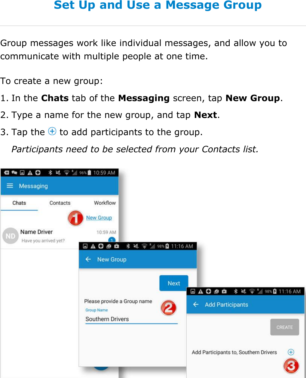 Send Messages, Forms, and Workflows DriverConnect User Guide  71 © 2016-2017, Rand McNally, Inc. Set Up and Use a Message Group Group messages work like individual messages, and allow you to communicate with multiple people at one time. To create a new group: 1. In the Chats tab of the Messaging screen, tap New Group. 2. Type a name for the new group, and tap Next. 3. Tap the   to add participants to the group. Participants need to be selected from your Contacts list.    