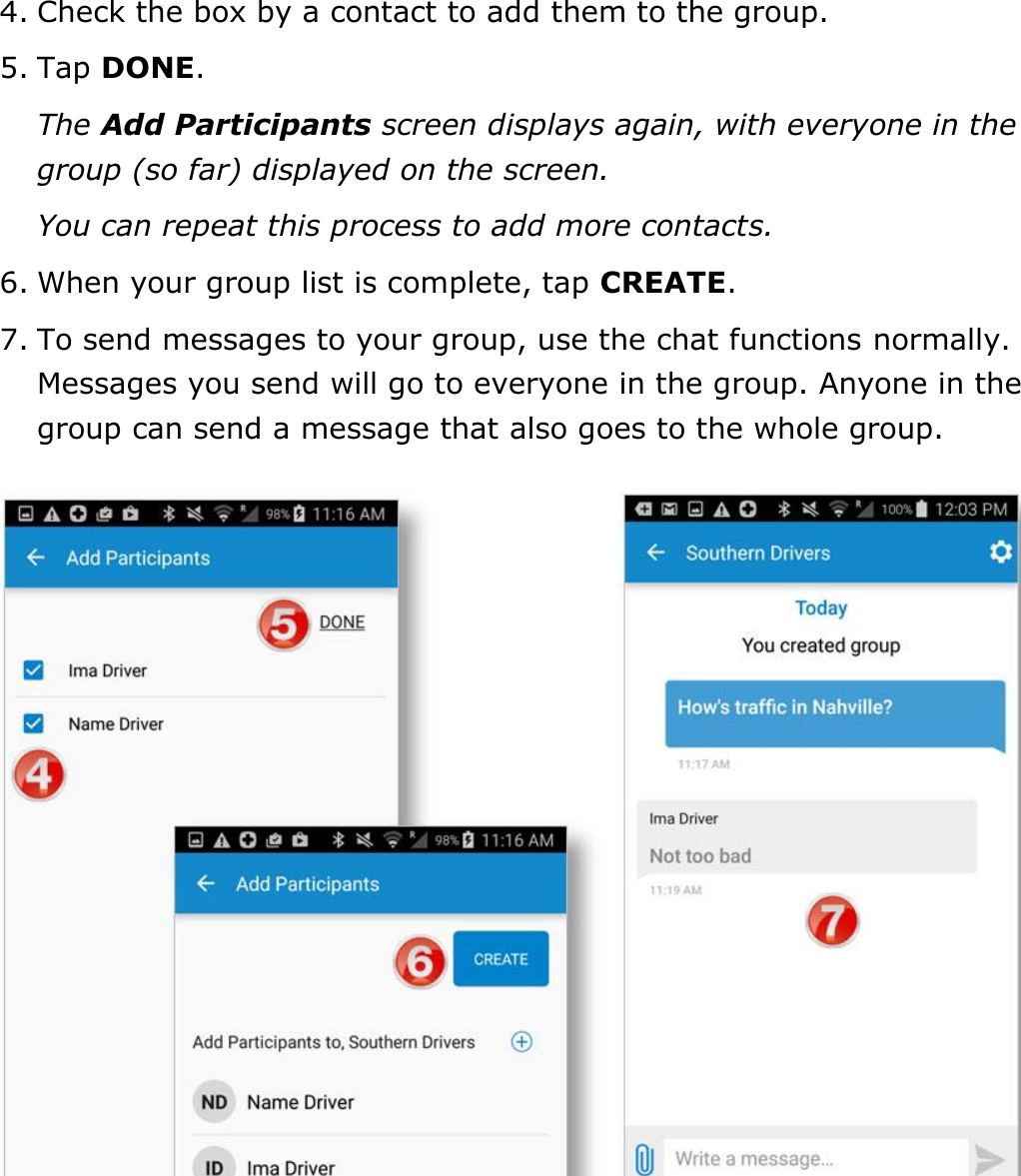 Send Messages, Forms, and Workflows DriverConnect User Guide  72 © 2016-2017, Rand McNally, Inc. 4. Check the box by a contact to add them to the group. 5. Tap DONE. The Add Participants screen displays again, with everyone in the group (so far) displayed on the screen. You can repeat this process to add more contacts. 6. When your group list is complete, tap CREATE. 7. To send messages to your group, use the chat functions normally. Messages you send will go to everyone in the group. Anyone in the group can send a message that also goes to the whole group.    