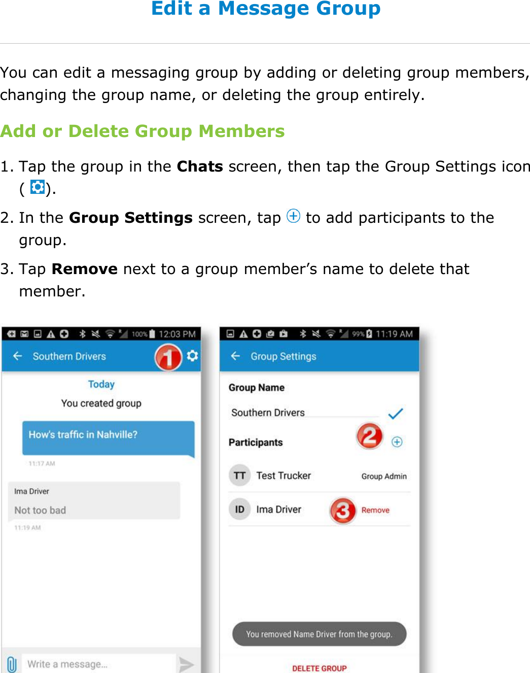 Send Messages, Forms, and Workflows DriverConnect User Guide  73 © 2016-2017, Rand McNally, Inc. Edit a Message Group You can edit a messaging group by adding or deleting group members, changing the group name, or deleting the group entirely. Add or Delete Group Members 1. Tap the group in the Chats screen, then tap the Group Settings icon (  ). 2. In the Group Settings screen, tap   to add participants to the group. 3. Tap Remove next to a group member’s name to delete that member.    