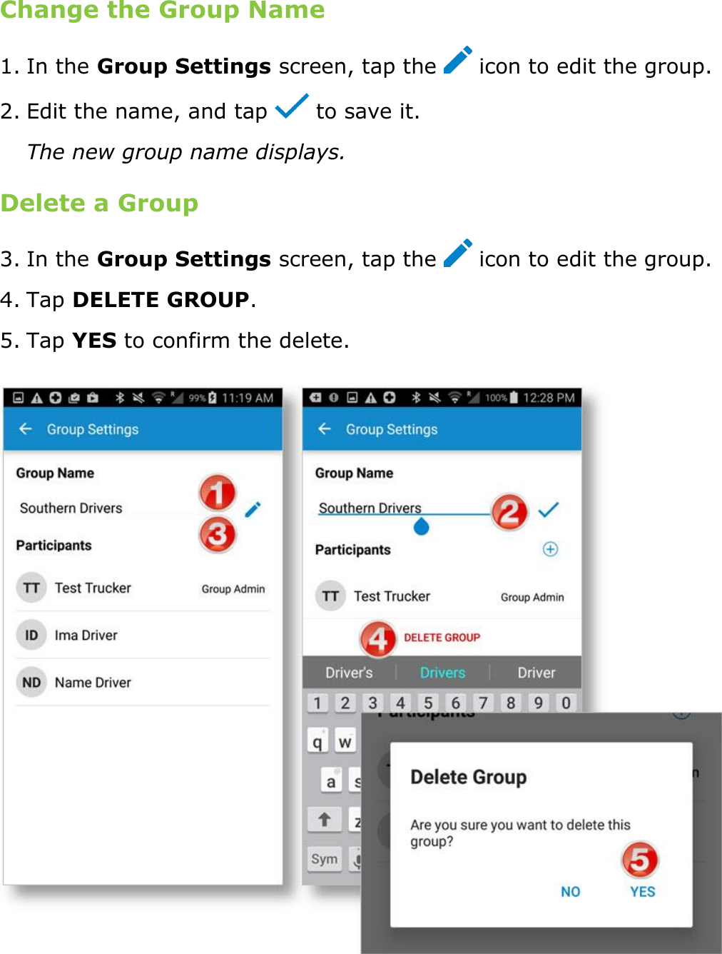 Send Messages, Forms, and Workflows DriverConnect User Guide  74 © 2016-2017, Rand McNally, Inc. Change the Group Name 1. In the Group Settings screen, tap the   icon to edit the group. 2. Edit the name, and tap   to save it. The new group name displays. Delete a Group 3. In the Group Settings screen, tap the   icon to edit the group. 4. Tap DELETE GROUP. 5. Tap YES to confirm the delete.  