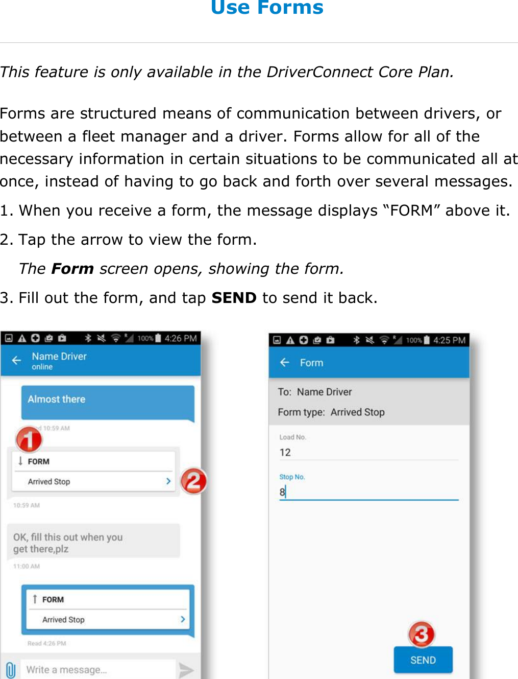 Send Messages, Forms, and Workflows DriverConnect User Guide  75 © 2016-2017, Rand McNally, Inc. Use Forms This feature is only available in the DriverConnect Core Plan. Forms are structured means of communication between drivers, or between a fleet manager and a driver. Forms allow for all of the necessary information in certain situations to be communicated all at once, instead of having to go back and forth over several messages. 1. When you receive a form, the message displays “FORM” above it. 2. Tap the arrow to view the form. The Form screen opens, showing the form. 3. Fill out the form, and tap SEND to send it back.    
