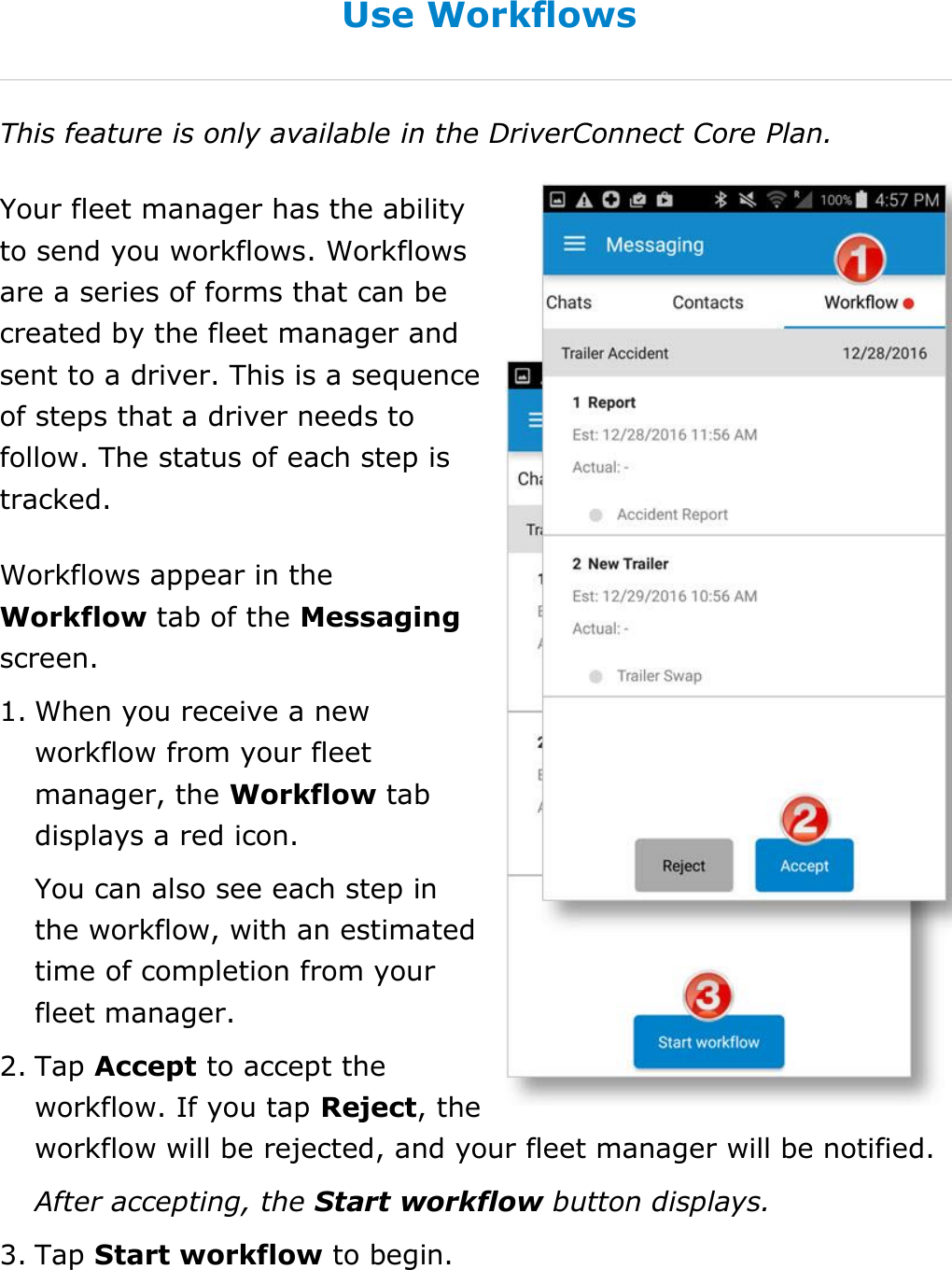 Send Messages, Forms, and Workflows DriverConnect User Guide  77 © 2016-2017, Rand McNally, Inc. Use Workflows This feature is only available in the DriverConnect Core Plan. Your fleet manager has the ability to send you workflows. Workflows are a series of forms that can be created by the fleet manager and sent to a driver. This is a sequence of steps that a driver needs to follow. The status of each step is tracked. Workflows appear in the Workflow tab of the Messaging screen. 1. When you receive a new workflow from your fleet manager, the Workflow tab displays a red icon. You can also see each step in the workflow, with an estimated time of completion from your fleet manager. 2. Tap Accept to accept the workflow. If you tap Reject, the workflow will be rejected, and your fleet manager will be notified. After accepting, the Start workflow button displays. 3. Tap Start workflow to begin.   