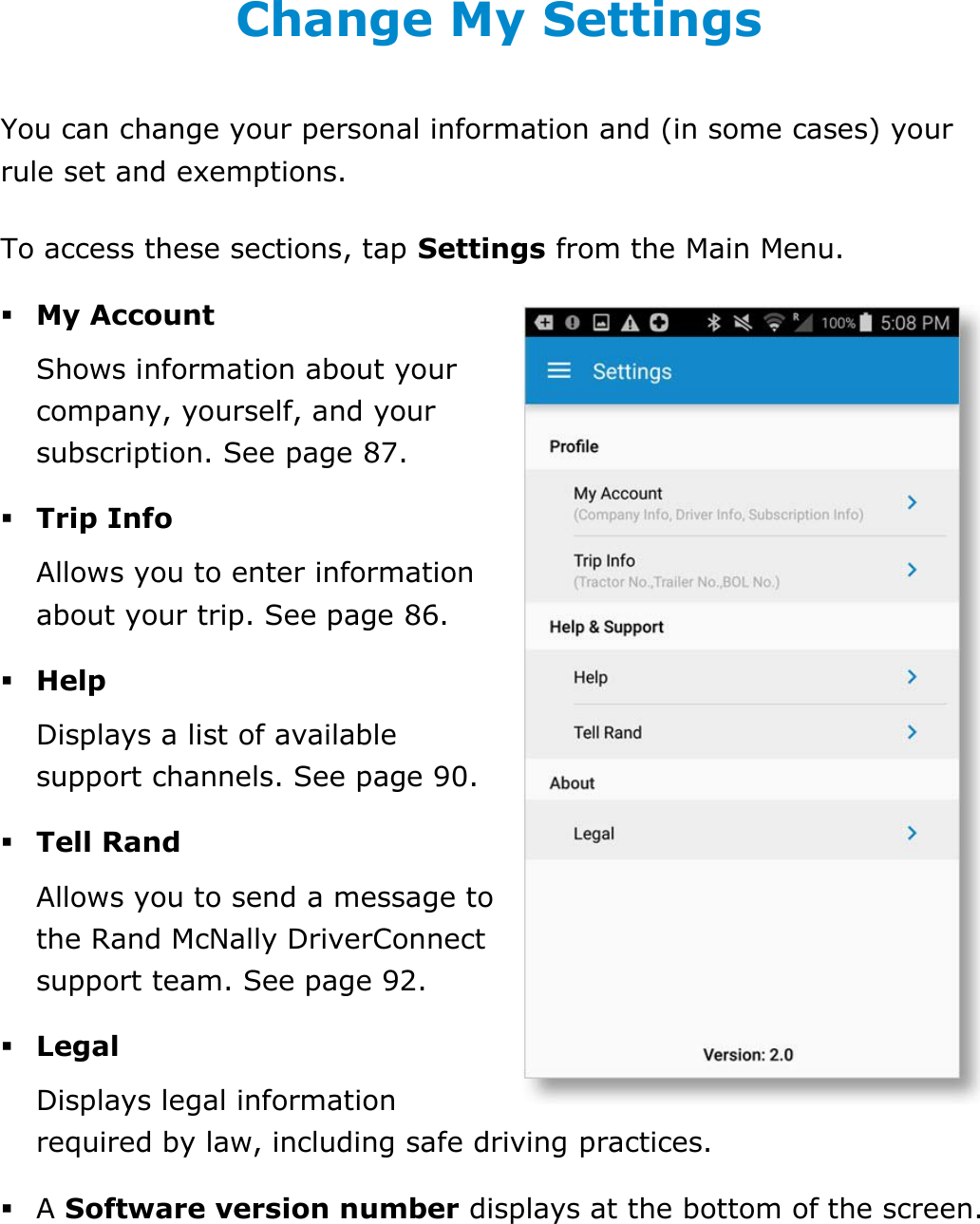 Change My Settings DriverConnect User Guide  80 © 2016-2017, Rand McNally, Inc. Change My Settings You can change your personal information and (in some cases) your rule set and exemptions. To access these sections, tap Settings from the Main Menu.  My Account Shows information about your company, yourself, and your subscription. See page 87.  Trip Info Allows you to enter information about your trip. See page 86.  Help Displays a list of available support channels. See page 90.  Tell Rand Allows you to send a message to the Rand McNally DriverConnect support team. See page 92.  Legal Displays legal information required by law, including safe driving practices.  A Software version number displays at the bottom of the screen.    