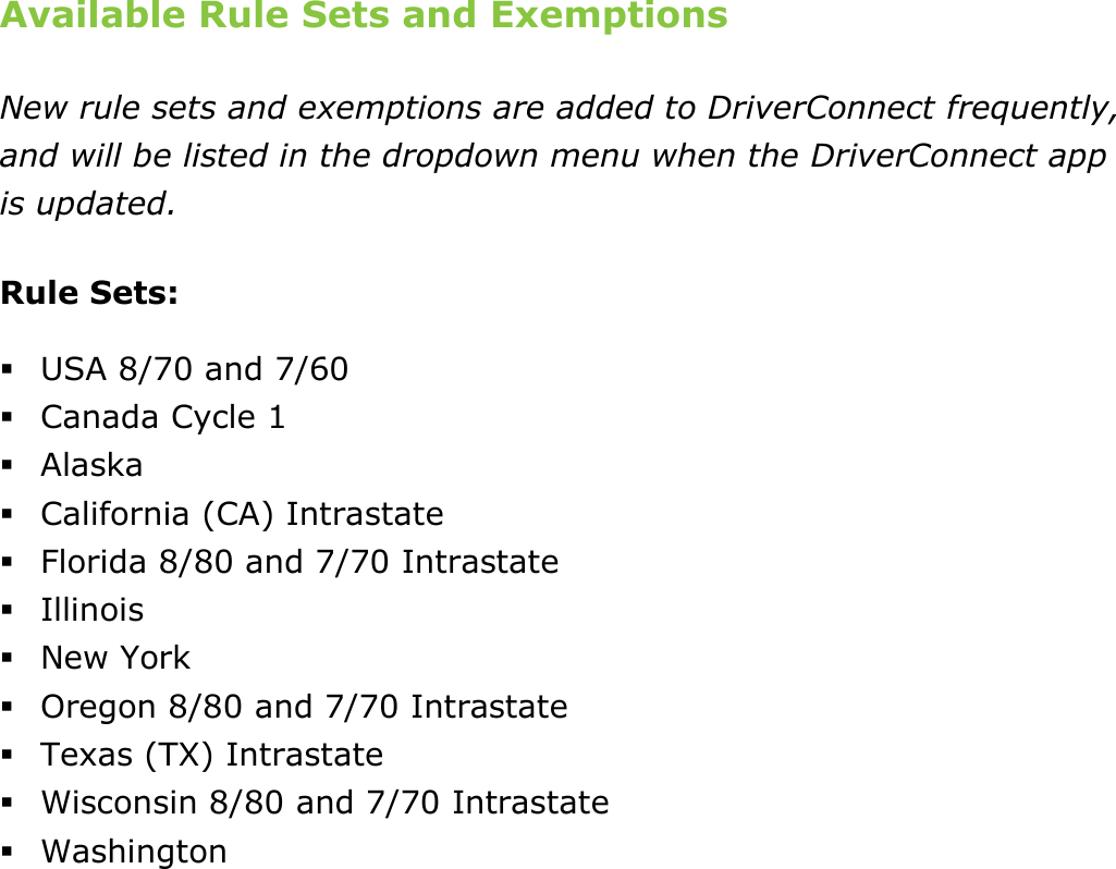 Change My Settings DriverConnect User Guide  82 © 2016-2017, Rand McNally, Inc. Available Rule Sets and Exemptions New rule sets and exemptions are added to DriverConnect frequently, and will be listed in the dropdown menu when the DriverConnect app is updated. Rule Sets:  USA 8/70 and 7/60  Canada Cycle 1  Alaska  California (CA) Intrastate  Florida 8/80 and 7/70 Intrastate  Illinois  New York  Oregon 8/80 and 7/70 Intrastate  Texas (TX) Intrastate  Wisconsin 8/80 and 7/70 Intrastate  Washington   