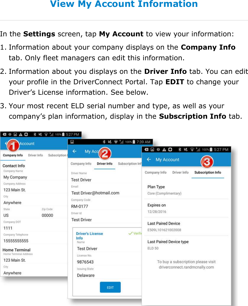 Change My Settings DriverConnect User Guide  87 © 2016-2017, Rand McNally, Inc. View My Account Information In the Settings screen, tap My Account to view your information: 1. Information about your company displays on the Company Info tab. Only fleet managers can edit this information. 2. Information about you displays on the Driver Info tab. You can edit your profile in the DriverConnect Portal. Tap EDIT to change your Driver’s License information. See below.  3. Your most recent ELD serial number and type, as well as your company’s plan information, display in the Subscription Info tab.    