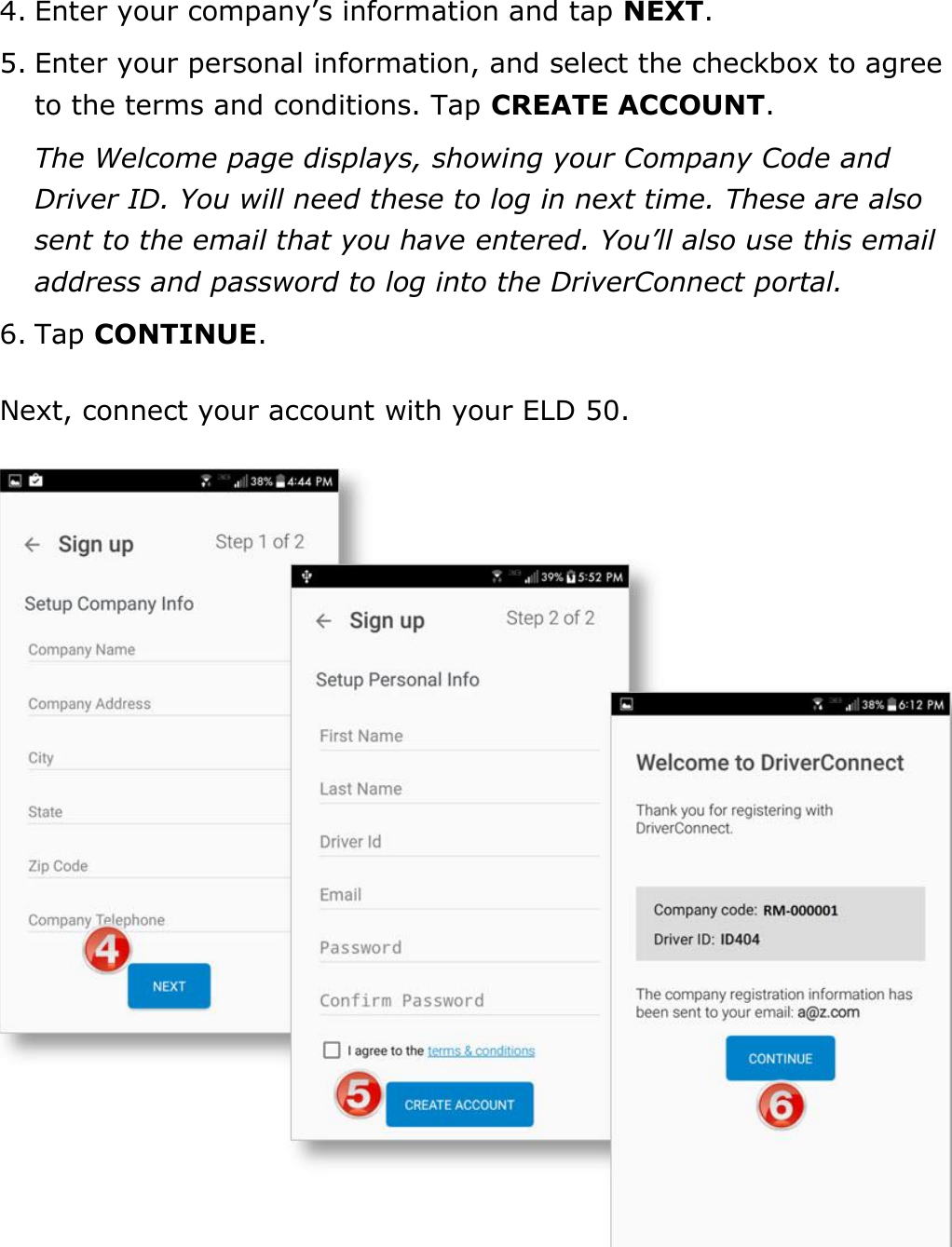 Set My Duty Status DriverConnect User Guide  9 © 2016-2017, Rand McNally, Inc. 4. Enter your company’s information and tap NEXT. 5. Enter your personal information, and select the checkbox to agree to the terms and conditions. Tap CREATE ACCOUNT. The Welcome page displays, showing your Company Code and Driver ID. You will need these to log in next time. These are also sent to the email that you have entered. You’ll also use this email address and password to log into the DriverConnect portal. 6. Tap CONTINUE. Next, connect your account with your ELD 50.  