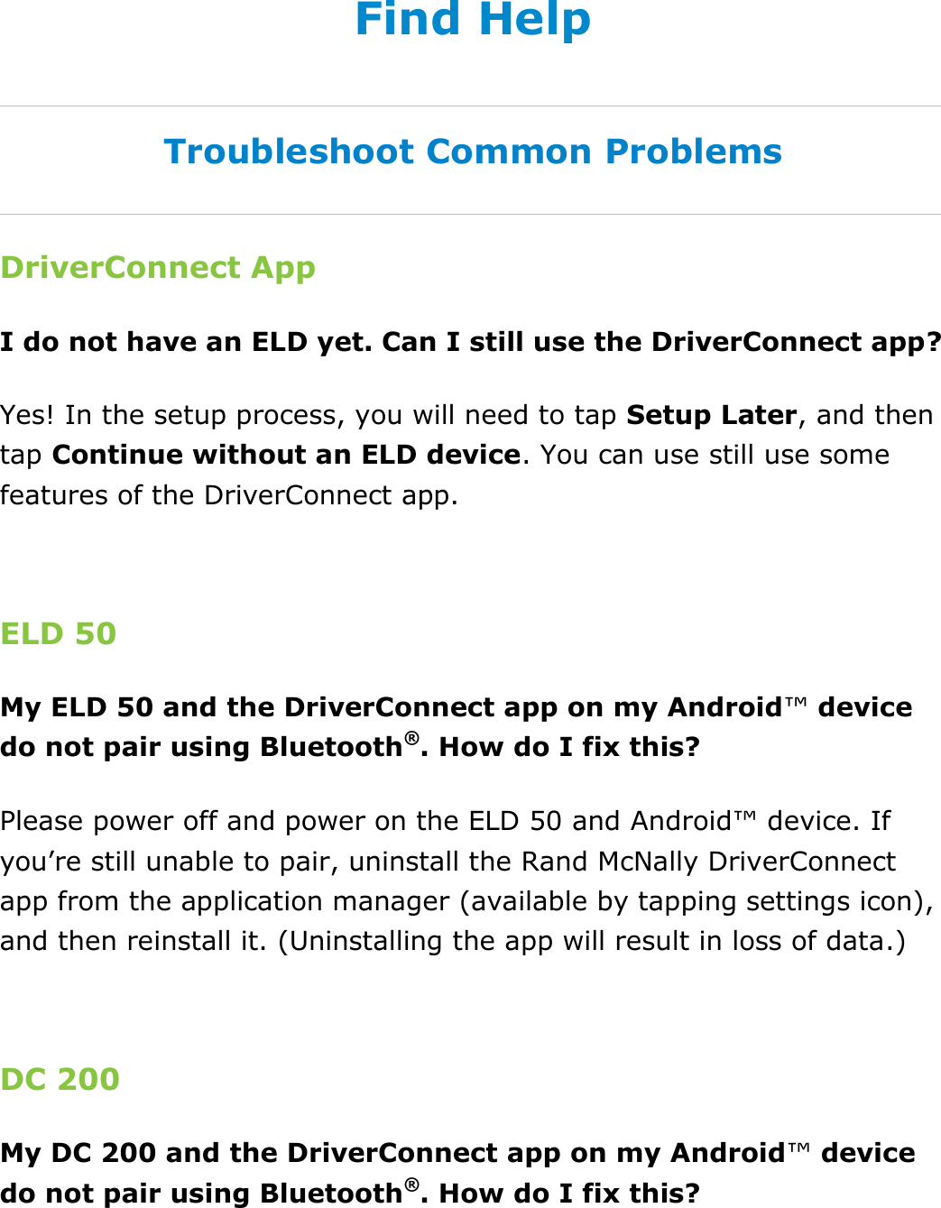 Find Help DriverConnect User Guide  90 © 2016-2017, Rand McNally, Inc. Find Help Troubleshoot Common Problems DriverConnect App I do not have an ELD yet. Can I still use the DriverConnect app? Yes! In the setup process, you will need to tap Setup Later, and then tap Continue without an ELD device. You can use still use some features of the DriverConnect app.  ELD 50 My ELD 50 and the DriverConnect app on my Android™ device do not pair using Bluetooth®. How do I fix this? Please power off and power on the ELD 50 and Android™ device. If you’re still unable to pair, uninstall the Rand McNally DriverConnect app from the application manager (available by tapping settings icon), and then reinstall it. (Uninstalling the app will result in loss of data.)  DC 200 My DC 200 and the DriverConnect app on my Android™ device do not pair using Bluetooth®. How do I fix this? 