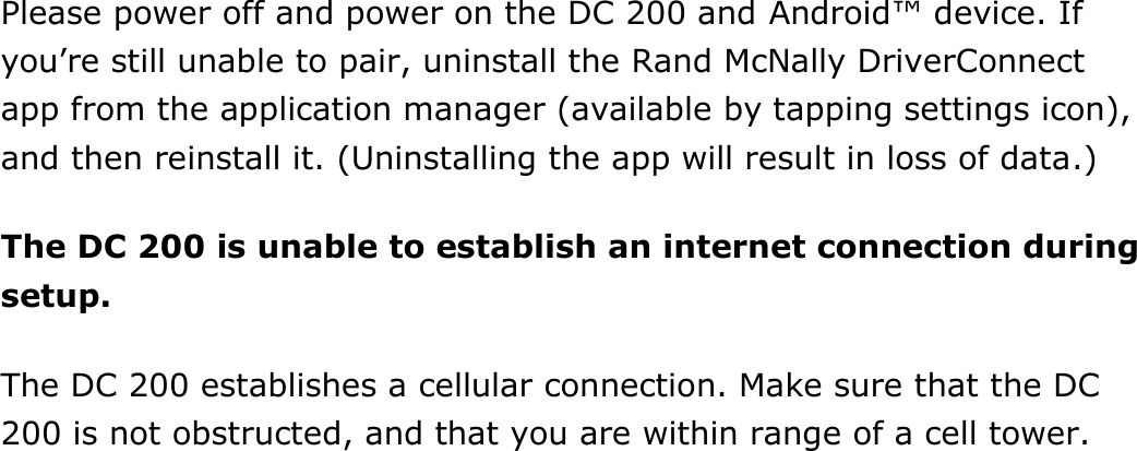 Find Help DriverConnect User Guide  91 © 2016-2017, Rand McNally, Inc. Please power off and power on the DC 200 and Android™ device. If you’re still unable to pair, uninstall the Rand McNally DriverConnect app from the application manager (available by tapping settings icon), and then reinstall it. (Uninstalling the app will result in loss of data.) The DC 200 is unable to establish an internet connection during setup. The DC 200 establishes a cellular connection. Make sure that the DC 200 is not obstructed, and that you are within range of a cell tower.    