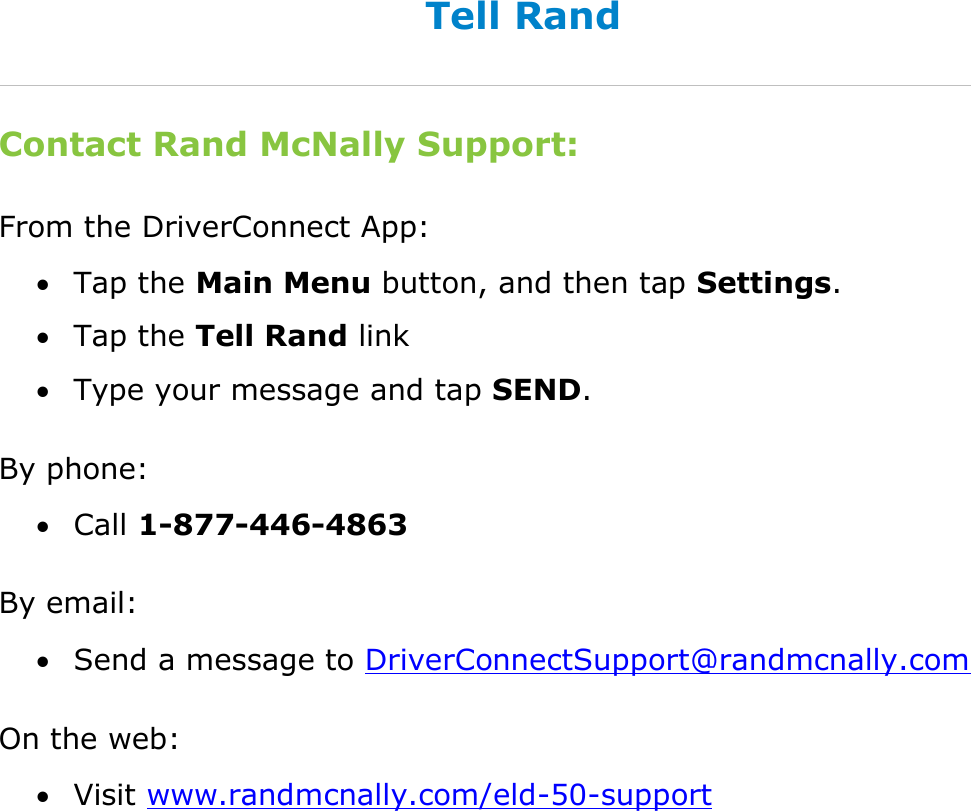 Find Help DriverConnect User Guide  92 © 2016-2017, Rand McNally, Inc. Tell Rand Contact Rand McNally Support: From the DriverConnect App:  Tap the Main Menu button, and then tap Settings.  Tap the Tell Rand link  Type your message and tap SEND. By phone:  Call 1-877-446-4863 By email:  Send a message to DriverConnectSupport@randmcnally.com On the web:  Visit www.randmcnally.com/eld-50-support  