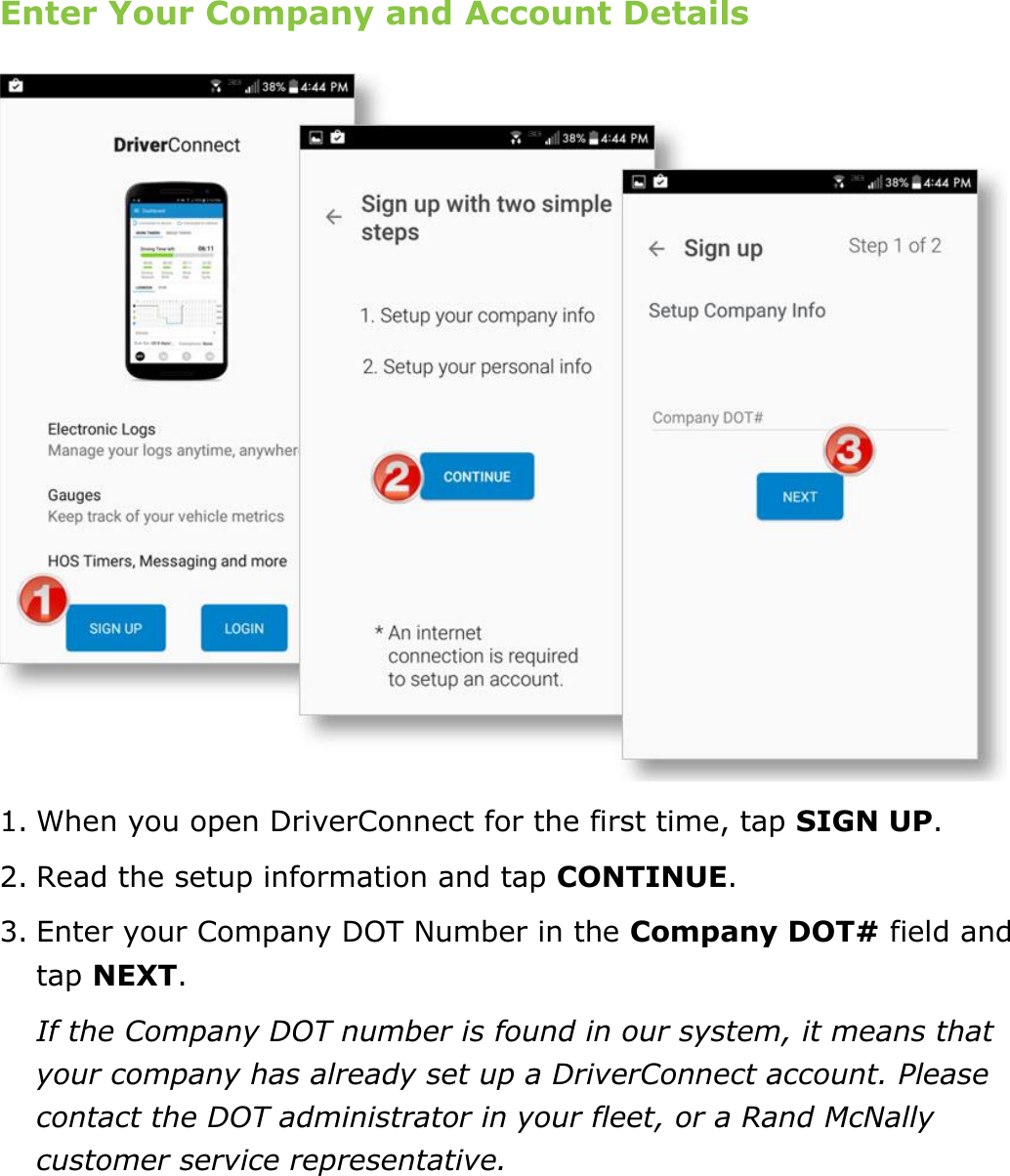 Set My Duty Status DriverConnect User Guide  10 © 2017, Rand McNally, Inc. Enter Your Company and Account Details  1. When you open DriverConnect for the first time, tap SIGN UP.  2. Read the setup information and tap CONTINUE. 3. Enter your Company DOT Number in the Company DOT# field and tap NEXT. If the Company DOT number is found in our system, it means that your company has already set up a DriverConnect account. Please contact the DOT administrator in your fleet, or a Rand McNally customer service representative.    