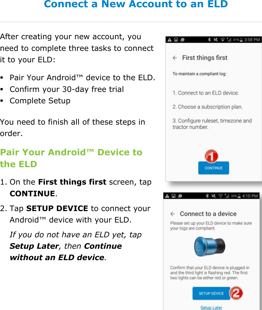 Set My Duty Status DriverConnect User Guide  12 © 2017, Rand McNally, Inc. Connect a New Account to an ELD After creating your new account, you need to complete three tasks to connect it to your ELD:  Pair Your Android™ device to the ELD.  Confirm your 30-day free trial  Complete Setup You need to finish all of these steps in order. Pair Your Android™ Device to the ELD  1. On the First things first screen, tap CONTINUE. 2. Tap SETUP DEVICE to connect your Android™ device with your ELD. If you do not have an ELD yet, tap Setup Later, then Continue without an ELD device.   