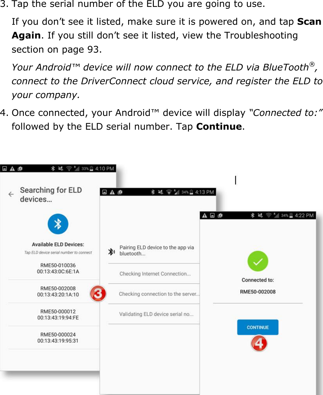 Set My Duty Status DriverConnect User Guide  13 © 2017, Rand McNally, Inc. 3. Tap the serial number of the ELD you are going to use. If you don’t see it listed, make sure it is powered on, and tap Scan Again. If you still don’t see it listed, view the Troubleshooting section on page 93. Your Android™ device will now connect to the ELD via BlueTooth®, connect to the DriverConnect cloud service, and register the ELD to your company. 4. Once connected, your Android™ device will display “Connected to:” followed by the ELD serial number. Tap Continue.     