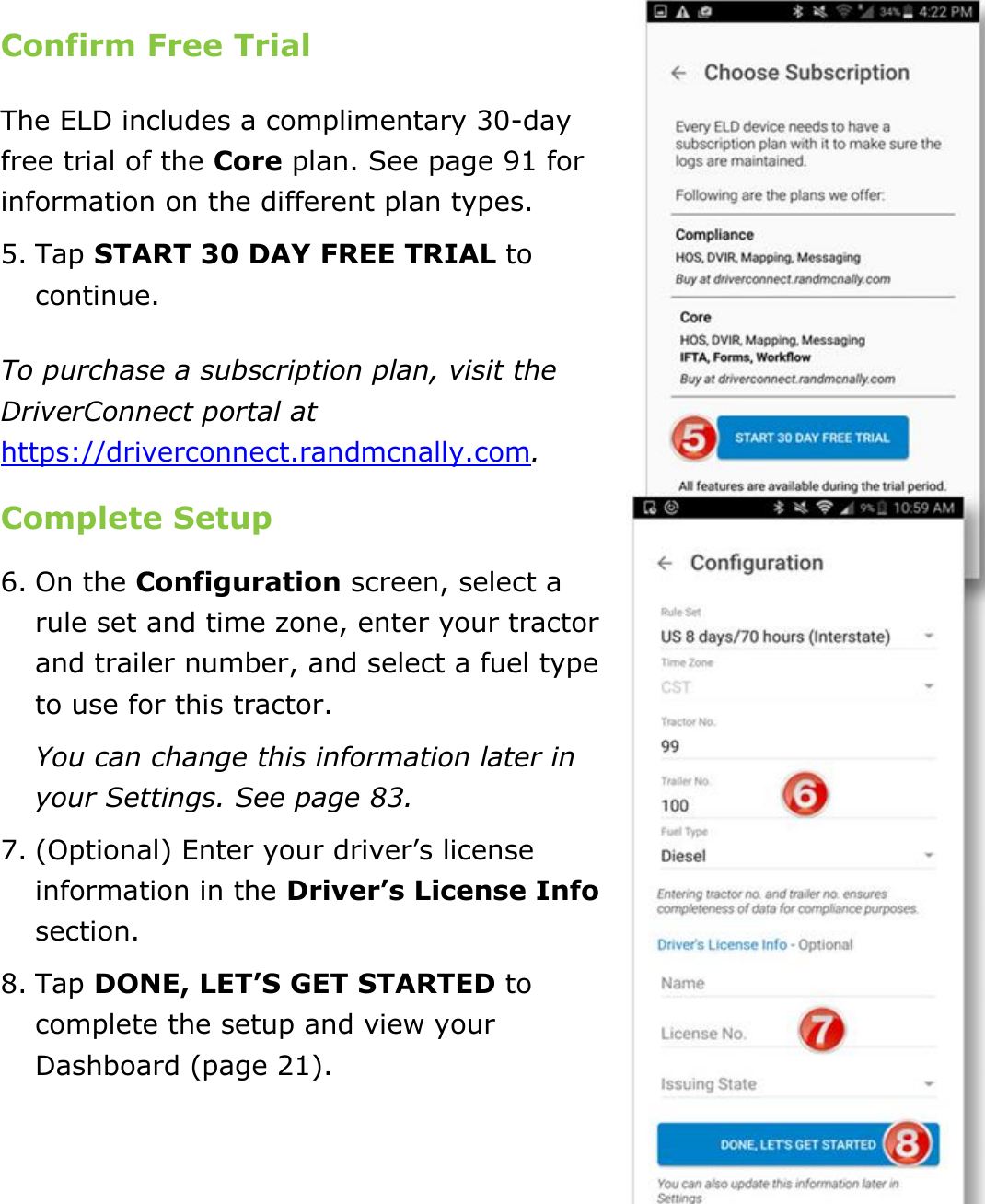 Set My Duty Status DriverConnect User Guide  14 © 2017, Rand McNally, Inc.  Confirm Free Trial The ELD includes a complimentary 30-day free trial of the Core plan. See page 91 for information on the different plan types. 5. Tap START 30 DAY FREE TRIAL to continue. To purchase a subscription plan, visit the DriverConnect portal at https://driverconnect.randmcnally.com. Complete Setup 6. On the Configuration screen, select a rule set and time zone, enter your tractor and trailer number, and select a fuel type to use for this tractor. You can change this information later in your Settings. See page 83. 7. (Optional) Enter your driver’s license information in the Driver’s License Info section. 8. Tap DONE, LET’S GET STARTED to complete the setup and view your Dashboard (page 21).    